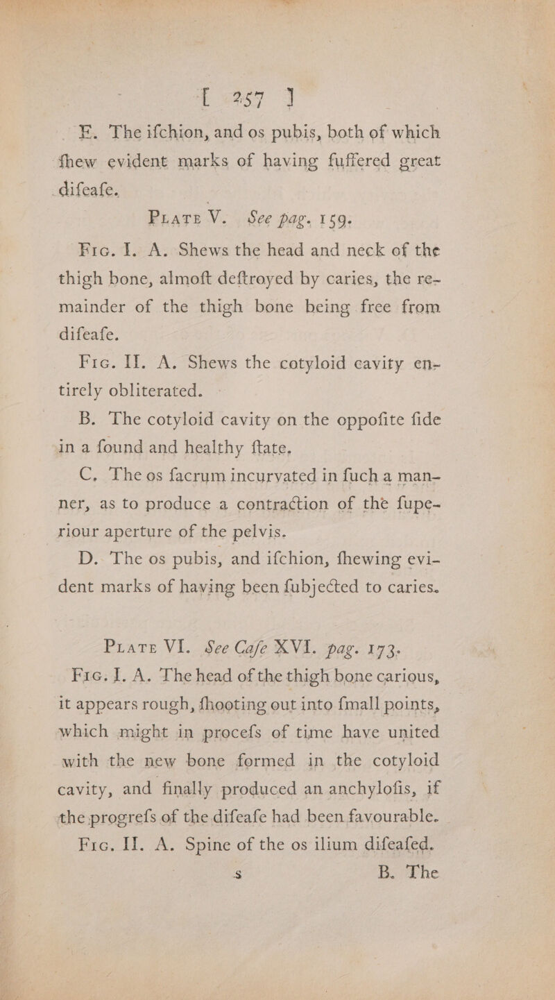 FE. The ifchion, and os pubis, both of which fhew evident marks of having fuffered great PLATE ve See pag. 159. Fic. I. A. Shews the head and neck of the thigh bone, almoft deftroyed by caries, the re- mainder of the thigh bone being free from difeafe. Fre. If. A. Shews the cotyloid cavity en- tirely obliterated. B. The cotyloid cavity on the oppofite fide in a found and healthy ftate, C, The os facrum incurvated in fuch a man- ner, as to produce a contraction of the fupe- riour aperture of the pelvis. D.- The os pubis, and ifchion, fhewing evi- dent marks of having been fubjected to caries. Puate VI. See Cafe XVI. pag. 173. Fie. J. A. The head of the thigh bone carious, it appears rough, fhooting out into {mall points, which might in procefs of time have united with the new bone formed in the cotyloid cavity, and finally produced an anchylofis, if the progrefs of the difeafe had been favourable. Fro. II. A. Spine of the os ilium difeafed. , & B. The