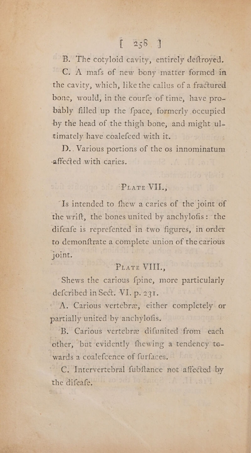 B. The cotyloid cavity, entirely deftroyed. C. A -mafs of new bony matter formed in ‘the cavity, which, like the callus of a fractured bone, would, in the courfe of time, have pro- bably filled up the fpace, formerly occupied by the head of the thigh bone, and might ul- timately have coalefced with it. I).. Various portions of the os innominatum -affeied with caries. ‘Pirate VILI.; “Is intended to fhew a caries of the joint of the wrift, the bones united by anchylofis: “the difeafe is reprefented in two figures, in order to demonftrate a complete union of the carious joint. 3 Poses iT, Shews the carious fpine, more particularly ‘def{cribed'in Sect. VI. .p. 231. A. Carious vertebrae, either completely. or partially united by anchylofis. ‘B. Carious vertebre difunited ‘from each other, but evidently fhewing a tendency te- “wards a coalefcence of furfaces. -C. Intervertebral fubftance not ‘affected :by the difeafe. |