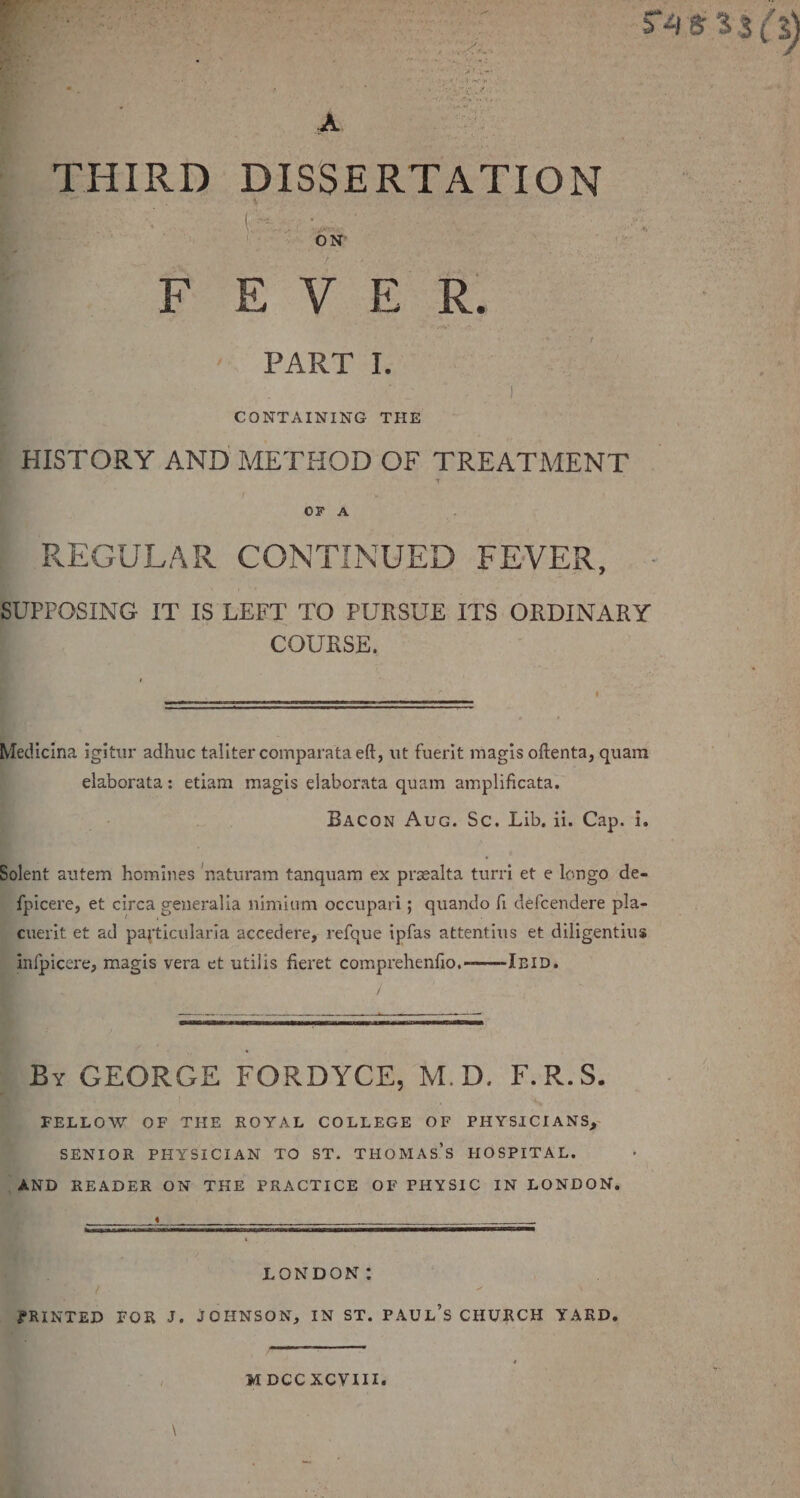 B THIRD DISSERTATION | PoE V ER, mR PART ae CONTAINING THE HISTORY AND METHOD OF TREATMENT OF A REGULAR CONTINUED FEVER, SUPPOSING. IT IS LEFT TO PURSUE ITS ORDINARY COURSE. fedicina igitur adhuc taliter comparata eft, ut fuerit magis oftenta, quam elaborata: etiam magis elaborata quam amplificata. Bacon Auc. Sc. Lib. it. Cap. i. jolent autem homines ‘naturam tanquam ex prealta turri et e longo de- ‘fpicere, et circa generalia nimium occupari; quando fi defcendere pla- cuerit et ad particularia accedere, refque ipfas attentius et diligentius IIb. infpicere, magis vera et utilis fieret comprehenfio, ‘By GEORGE FORDYCE, M.D. F-R.S. FELLOW OF THE ROYAL COLLEGE OF PHYSICIANS, SENIOR PHYSICIAN TO ST. THOMAS’S HOSPITAL. AND READER ON THE PRACTICE OF PHYSIC IN LONDON, ah eee Wg TB NR DA EA UR RBS ARB LA LITLE SILT DEPOT LOT ELLE ID IATL LE EIA LD “Ey af LONDON: PRINTED FOR J. JOHNSON, IN ST. PAUL'S CHURCH YARD, M DCC XCYIII.