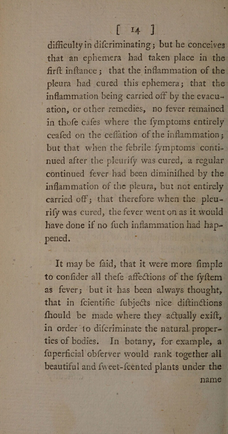 Glee” elie difficulty in difcriminating ; but he conceives that an ephemera had taken place in the firft inftance; that the inflammation of the pleura had cured this ephemera; that the: inflammation being carried off by the evacu-~ ation, or other remedies, no fever remained in thofe cafes where the fymptoms entirely ceafed on the ceflation of the inflammation; but that when the febrile fymptoms conti- nued after the pleurify was cured, a regular continued fever had been diminifhed by the inflammation of the pleura, but not entirely carried off; that therefore when the pleu- rify was cured, the fever went on as it would have done if no fuch inflammation had hap- - _ pened. It may be faid, that it were more fimple to confider all thefe affections of the fyftem as fever; but it has been always thought, that in {cientific fubjects nice diftinétions fhould be made where they actually exift,” in order to difcriminate the natural. proper- : ties of bodies. In botany, for example, av fuperficial obferver would rank together all beautiful and {weet-{cented plants under the 7 name