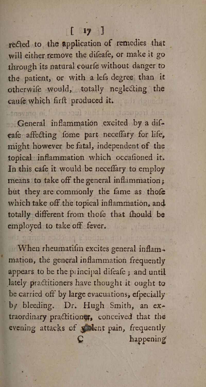[ Sa7.4] rected.to the application of remedies that _ will either remove the difeafe, or make it go through its natural eourfe without danger to the, patient, or with a lefs degree than it otherwife would, . totally neglecting the caufe which firft produced it. General inflammation excited by a dif- eafe affeCting fome part neceffary for life, - might however be fatal, independent of the topical: inflammation which occafioned it. In this cafe it would be neceflary to employ means to take off the general inflammation; but they arecommonly the fame as. thofe which take off the topical inflammation, and totally different from thofe that fhould be employed to take off fever. When rheumatifin excites general inflam- mation, the general inflammation frequently appears to be the piincipal difeafe ; and until Jately practitioners have thought it ought to be carried off by large evacuations, efpecially by bleeding. Dr. Hugh Smith, an ex- traordinary practitiongr, conceived that the evening attacks of yilent pain, frequently . happening