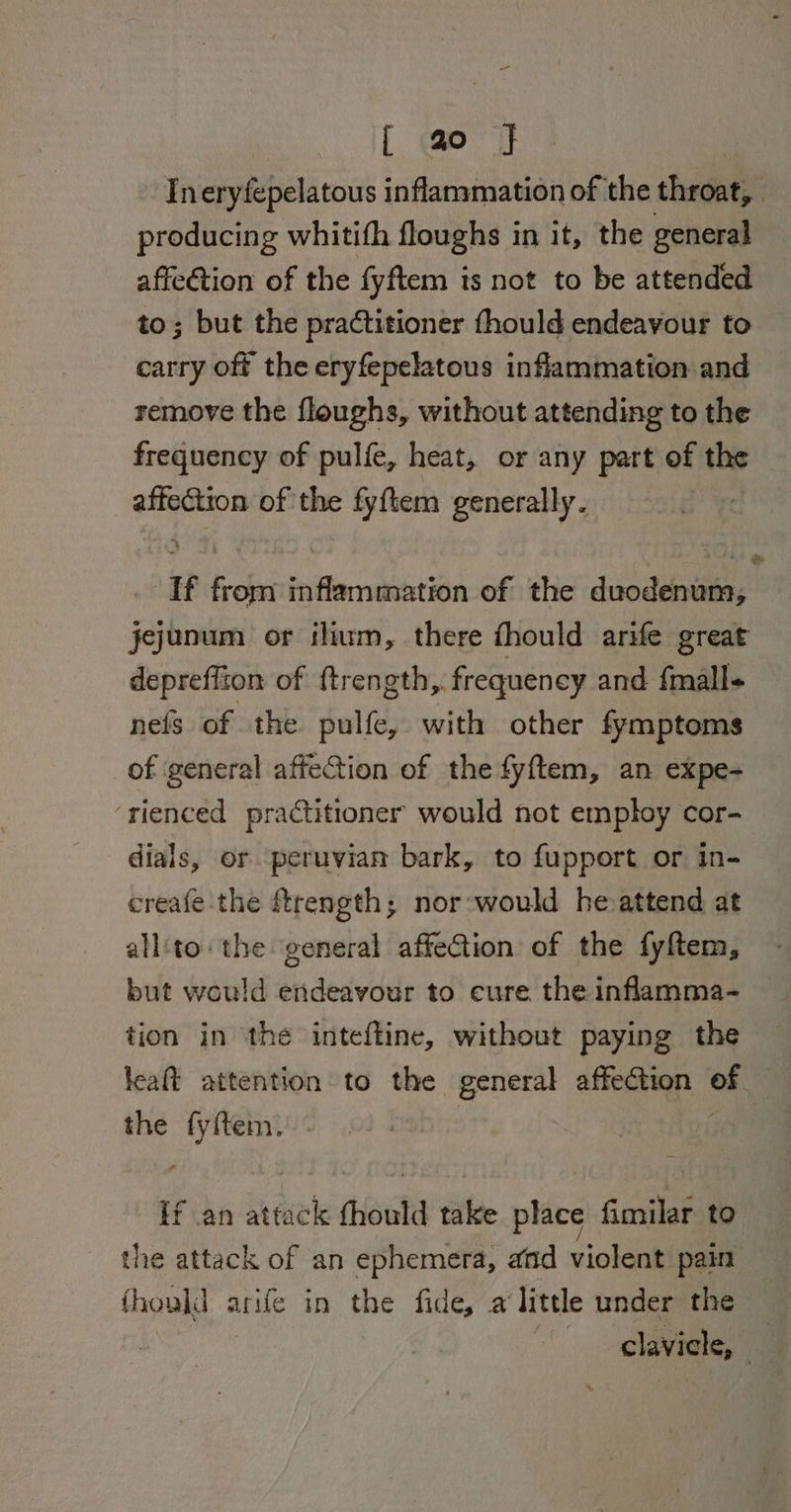 Ineryfepelatous inflammation of the throat, producing whitifh floughs in it, the general affection of the fyftem is not to be attended to; but the practitioner fhould endeavour to carry off the eryfepelatous inflammation and remove the floughs, without attending to the frequency of pulfe, heat, or any part of the affection of the fyftem generally. : If from inflammation of the duodenum, jejunum or ihum, there fhould arife great depreffion of ftrength,. frequency and fmall+ nefs of the pulfe, with other fymptoms of general affection of the fyftem, an expe- ‘rienced practitioner would not employ cor- dials, or peruvian bark, to fupport or in- creafe the ftrength; nor-would heattend at all‘to the general affection of the fyftem, but would endeavour to cure the inflamma- tion in the inteftine, without paying the the iene If an attack fhould take place fimilar to the attack of an ephemera, and violent pain fhould arife in the fide, a little under the clavicle, |