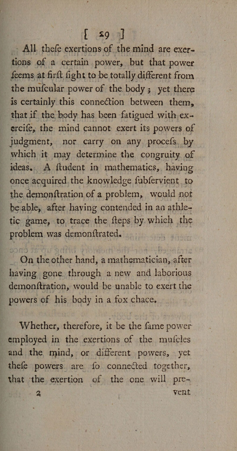 .> All, thefe exertions of the mind are exer- tions of a certain power, but that power feems at firft, fight to be totally different from the mufcular power of the body; yet there is certainly this connection between them, that if the body has been fatigued with, ex- ercife, the mind cannot exert its powers of judgment, nor carry on any. procefs. by which it may determine the congruity of ideas.. A ftudent in mathematics, having once acquired. the knowledge fubfervient to the demonftration of a problem, would not beable, after having contended in an athle- tic game, to, trace the fteps by. which the problem was demonttrated. On the other hand, a mathematician, after having gone through a new and laborious -demonftration, would be unable to exert the — powers of his body in a fox chace, Whether, therefore, it be the fame power employed in the exertions of the mutfcles and the mind, or different powers, yet thefe powers. are fo connected together, that ‘the exertion of the one will pre-_ & : vere |