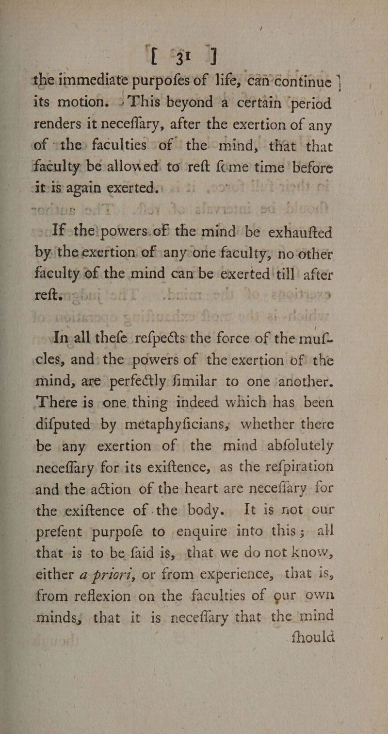 ee Pe 3 the immediate purpofes of life, ‘can’Continue } its motion, » This beyond a certain ‘period renders it neceflary, after the exertion of any of »the: faculties of the mind, that that faculty. be allowed: to reft fume time’ ig Abs ce exerted. eH “If i Re DEN the mind be exhaufted by: the exertion. of anyone faculty, no‘other faculty of the mind can be exerted 'till after refberroion; ‘ori f bobo er’ itiexo In all thefe refpeéts the force of the muf- cles, and) the powers of the exertion of the mind, are perfectly fimilar to one ‘another. ‘There is one. thing indeed which has been difputed by metaphyficians; whether there be any exertion of the mind abfolutely neceflary for its exiftence, as the refpiration and the action of the heart are neceflary for the exiftence of the body. It is not our _prefent purpofe to enquire into this; all that is to be faid is, that we do not know, either @ priori, or from experience, that is, from reflexion on the faculties of gur own minds, that it is neceflary that the mind fhould