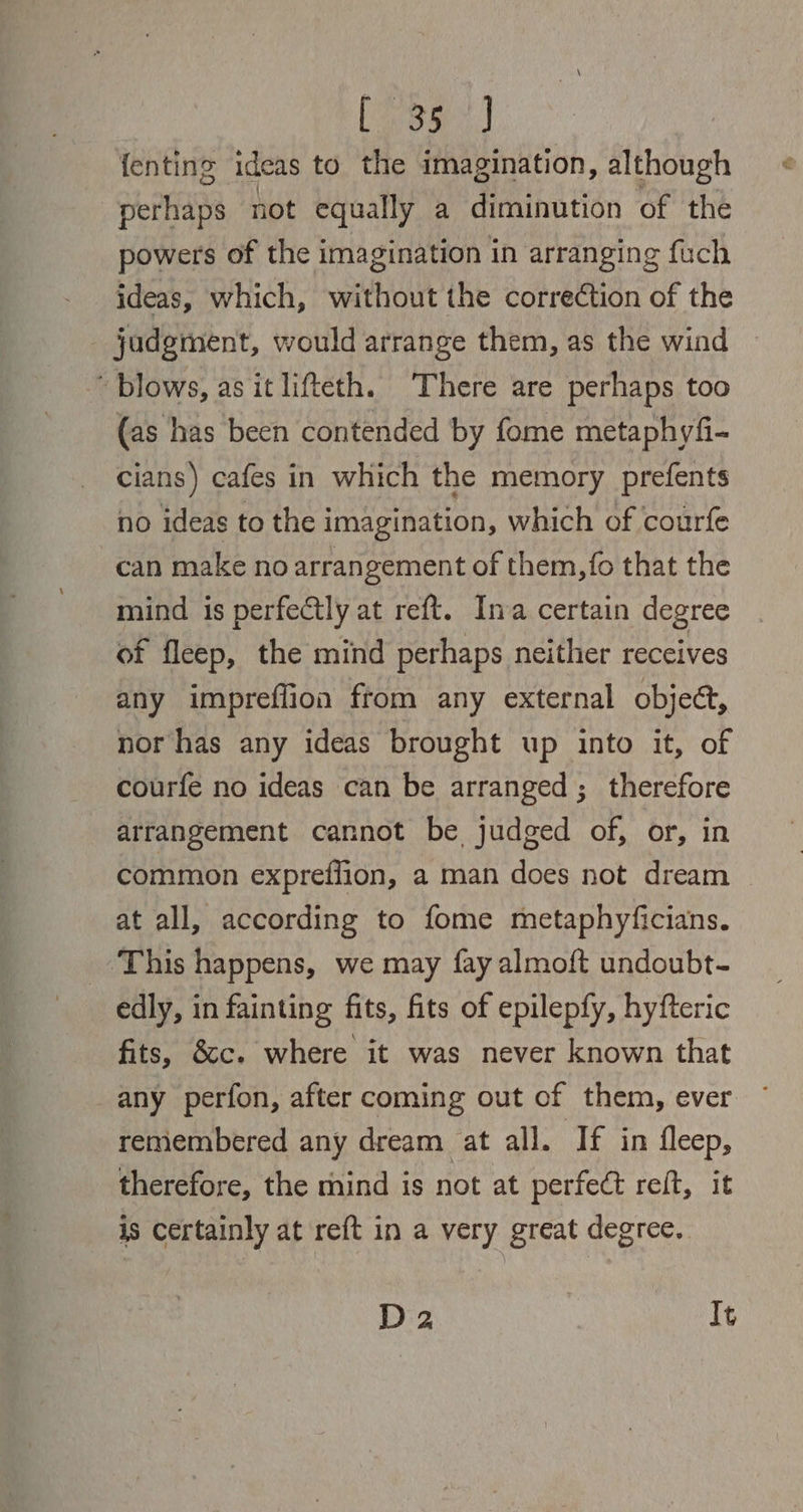 Regt ne fenting ideas to the imagination, although perhaps not equally a diminution of the powers of the imagination in arranging fuch ideas, which, without the correction of the judgment, would arrange them, as the wind ~ blows, as it lifteth. There are perhaps too (as has been contended by fome metaphyfi- cians) cafes in which the memory prefents no ideas to the imagination, which of courfe can make no arrangement of them, fo that the mind is perfectly at reft. Ina certain degree of fleep, the mind perhaps neither receives any impreffion ftom any external objeé, nor has any ideas brought up into it, of courfe no ideas can be arranged ; therefore arrangement cannot be judged of, or, in common expreflion, a man does not dream at all, according to fome metaphyficians. ‘This happens, we may fay almoft undoubt- edly, in fainting fits, fits of epilepfy, hyfteric fits, &amp;cc. where it was never known that any perfon, after coming out of them, ever remembered any dream at all. If in fleep, therefore, the mind is not at perfect reft, it is certainly at reft in a very great degree. D 2 It