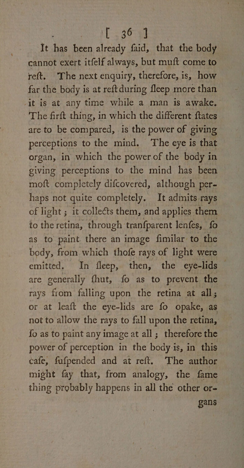 : T3380 It has been already faid, that the body cannot exert itfelf always, but muft come to reft. The next enquiry, therefore, is, how far the body is at reftduring fleep more than -it is at any time while a man is awake. The firft thing, in which the different ftates are to be compared, is the power of giving perceptions to the mind. ‘The eye is that organ, in which the power of the body in giving perceptions to the mind has been moft completely difcovered, although per- haps not quite completely. It admits rays of light ; it colleéts them, and applies them to the retina, through tranfparent lenfes, fo as to paint there an image fimilar to the body, from which thofe rays of light were emitted. In fleep, then, the eye-lids — are generally fhut, fo as to prevent the rays from falling upon the retina at all; or at leaft the eye-lids are fo opake, as not to allow the rays to fall upon the retina, fo as to paint any image at all; therefore the power of perception in the body-is, in this’ cafe, fufpended and at reft. The author might fay that, from analogy, the fame thing probably happens in all the other or- | gans