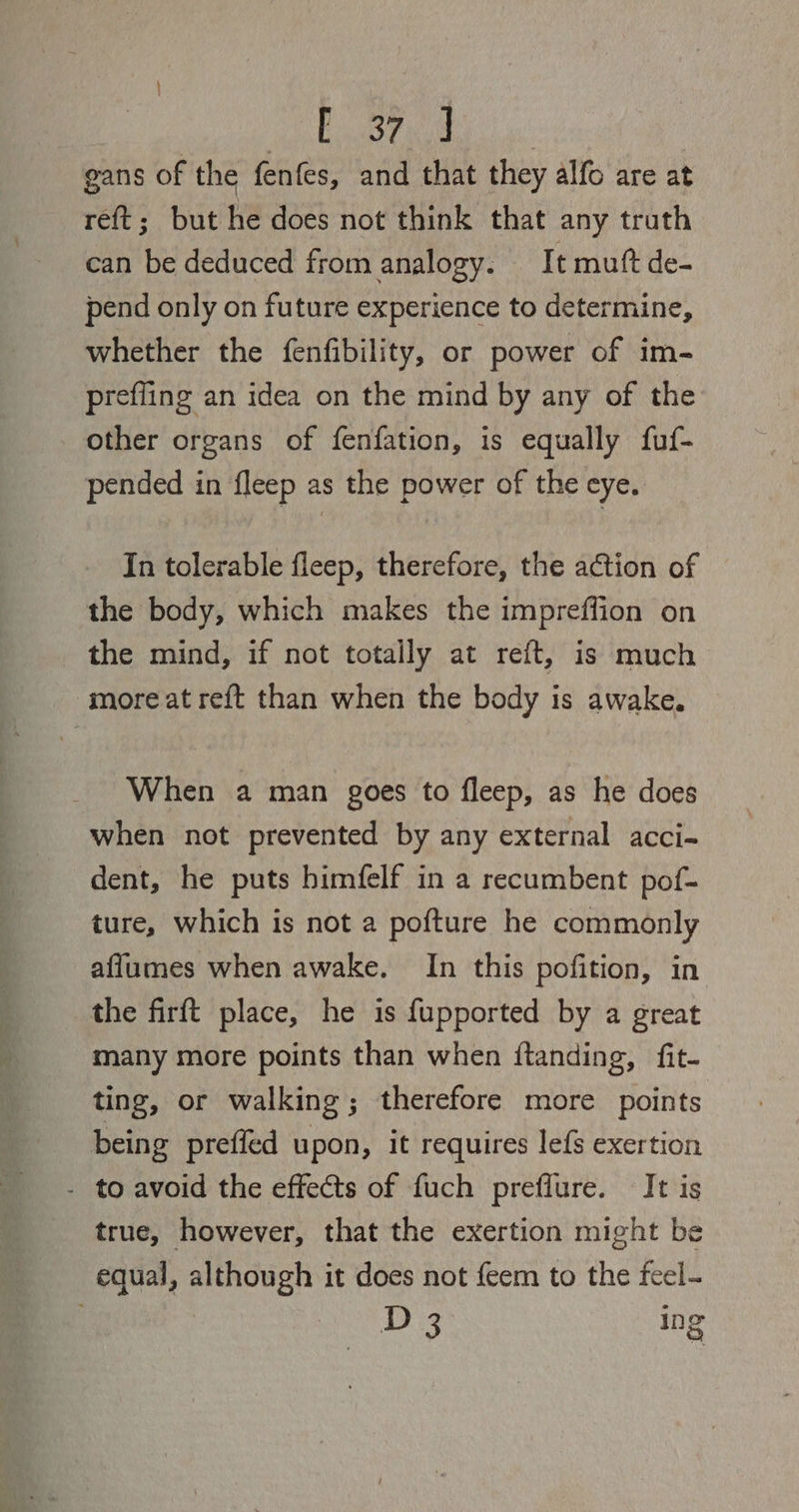 Is fan gans of the fenfes, and that they alfo are at reft; but he does not think that any truth can be deduced from analogy. It muft de- pend only on future experience to determine, whether the fenfibility, or power of im- prefling an idea on the mind by any of the other organs of fenfation, is equally fuf- pended in fleep as the power of the eye. In tolerable fleep, therefore, the action of the body, which makes the impreffion on the mind, if not totally at reft, is much more at reft than when the body is awake. When a man goes to fleep, as he does when not prevented by any external acci- dent, he puts himfelf in a recumbent pof- ture, which is not a pofture he commonly aflumes when awake. In this pofition, in the firft place, he is fupported by a great many more points than when ftanding, fit- ting, or walking; therefore more points being preffed upon, it requires lefs exertion - to avoid the effects of fuch preflure. It is true, however, that the exertion might be equal, although it does not {eem to the feel- D 3 in o Q