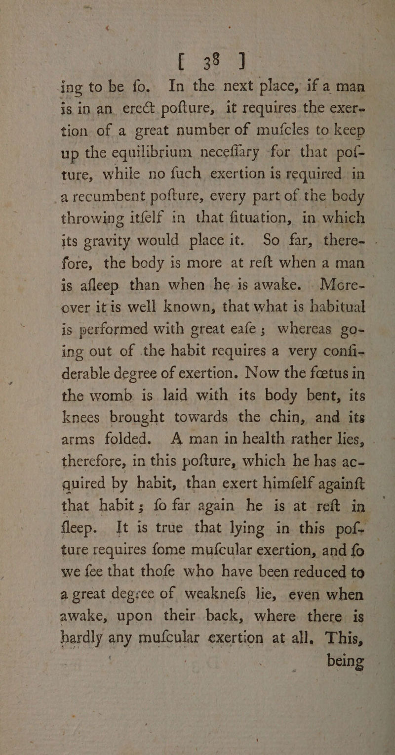 F384 ing to be fo. In the next place, if a man is in an erect pofture, it requires the exer- tion of a great number of mutcles to keep up the equilibrium necefiary for that pof- ture, while no fuch exertion is required in a recumbent pofture, every part of the body throwing itfelf in that fituation, in. which its gravity would place it. So far, there- - fore, the body is more at reft when a man &gt; is afleep than when he is awake. .More-_ over itis well known, that what is habitual is performed with great eafe; whereas go- ing out of the habit requires a very confi- derable degree of exertion. Now the fcetus in the womb is laid with its body bent, its knees brought towards the chin, and its arms folded. A man in health rather lies, . therefore, in this pofture, which he has ac- quired by habit, than exert himfelf againft that habit; fo far again he is at reft in fleep. It is true that lying in this pof- ture requires fome muf{cular exertion, and fo we fee that thofe who have been reduced to a great degree of weaknefs lie, even when awake, upon their back, where there is hardly any mufcular exertion at all, This, _ being