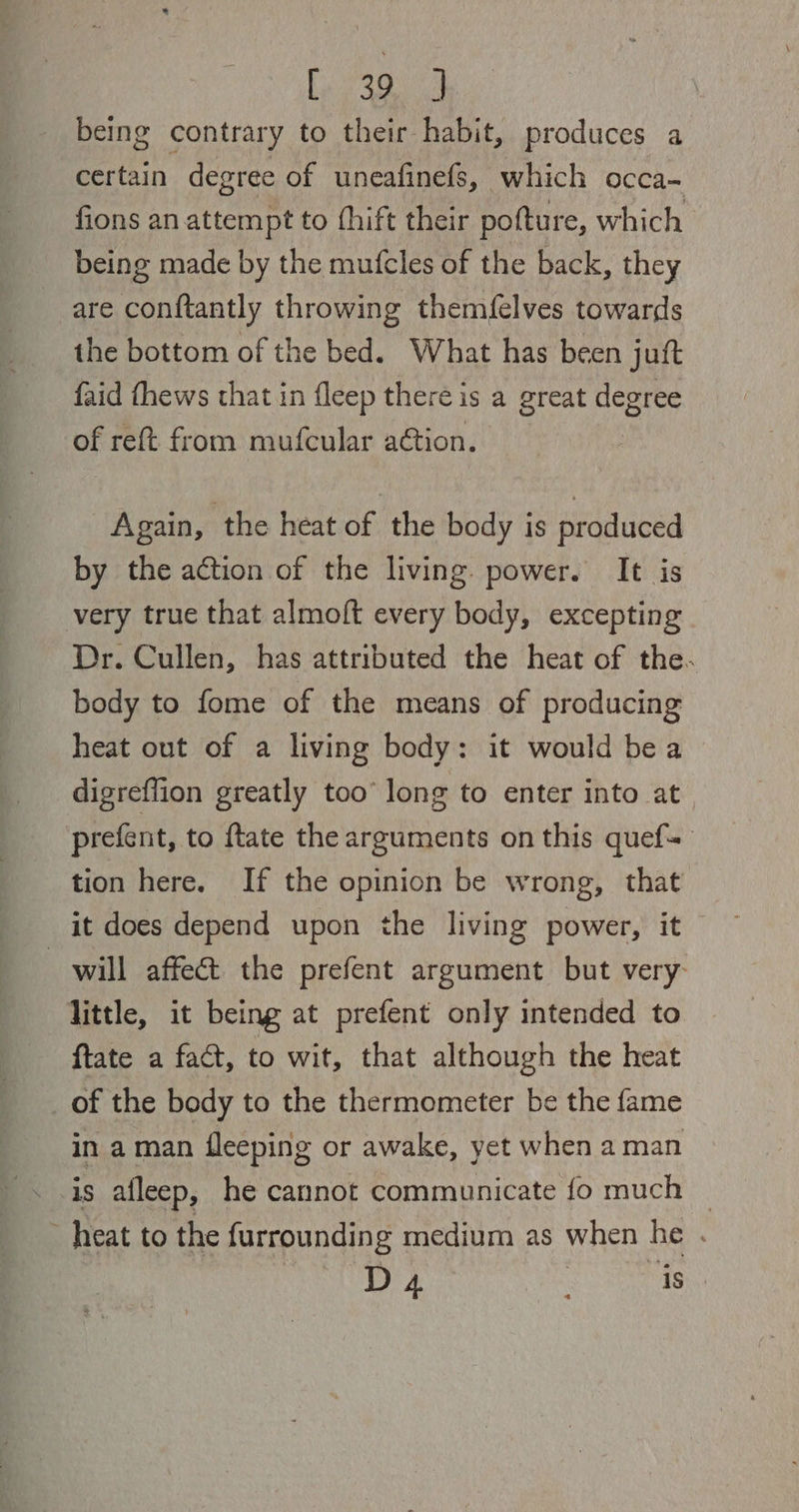 Regina being contrary to their habit, produces a certain degree of uneafinefs, which occa- fions an attempt to thift their pofture, which being made by the mufcles of the back, they are conftantly throwing themfelves towards the bottom of the bed. What has been juft faid fhews that in fleep there is a great degree of reft from mufcular action. Again, the heat of the body is produced by the action of the living. power. It is very true that almoft every body, excepting Dr. Cullen, has attributed the heat of the. body to fome of the means of producing heat out of a living body: it would bea digreflion greatly too’ long to enter into at prefent, to {tate the arguments on this quef~ tion here. If the opinion be wrong, that it does depend upon the living power, it will affect the prefent argument but very: little, it being at prefent only intended to {tate a fact, to wit, that although the heat _of the body to the thermometer be the fame in a man fleeping or awake, yet when a man is alleep, he cannot communicate fo much | heat to the furrounding medium as when he . D 4 22 eee aay