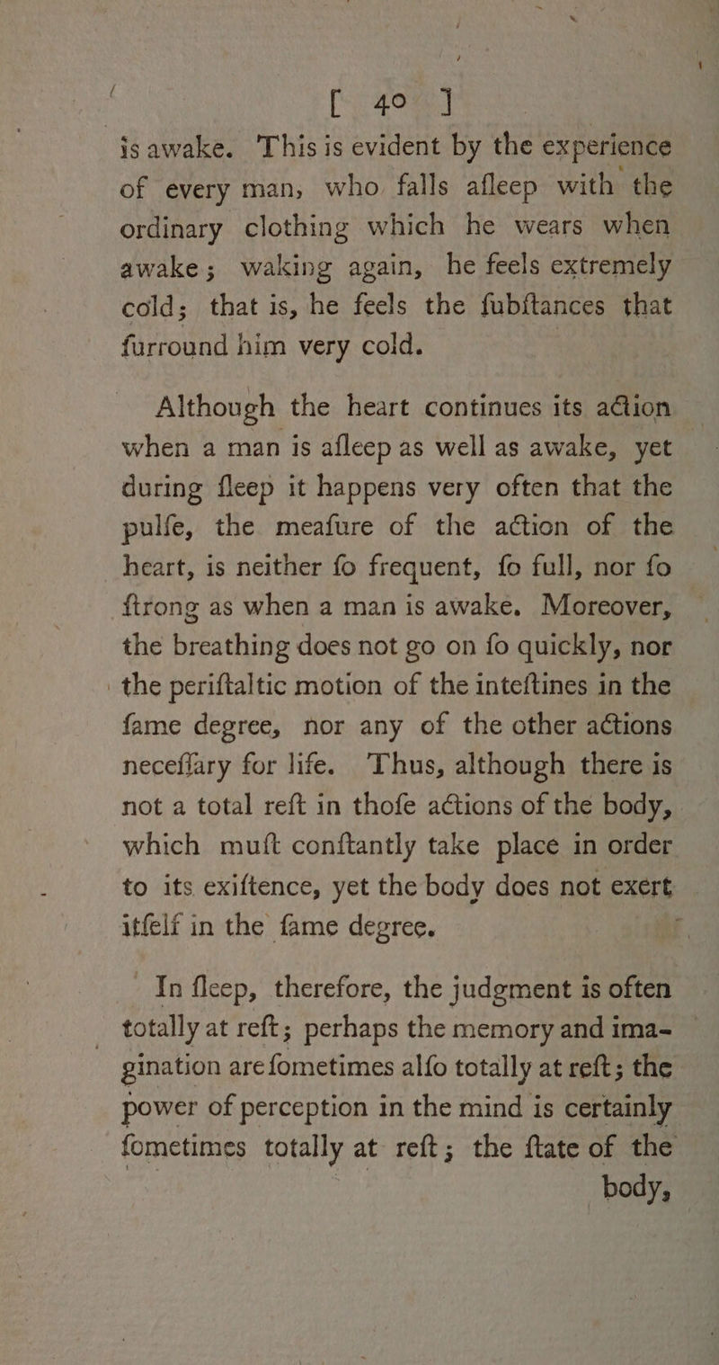 : f gore) isawake. This is evident by the experience of every man, who falls afleep with the ordinary clothing which he wears when awake; waking again, he feels extremely cold; that is, he feels the fubftances that furround him very cold. | Although the heart continues its aGtion when a man is afleep as well as awake, yet during fleep it happens very often that the pulfe, the meafure of the action of the heart, is neither fo frequent, fo full, nor fo {trong as when a man is awake. Moreover, the breathing does not go on fo quickly, nor the periftaltic motion of the inteftines in the fame degree, nor any of the other actions neceflary for life. ‘Thus, although there is not a total reft in thofe actions of the body, which mutt conftantly take place in order to its exiftence, yet the body does not exert _ itfelf in the fame degree. In fleep, therefore, the judgment is often : totally at re{t; perhaps the memory and ima- gination arefometimes alfo totally at reft; the power of perception in the mind is certainly fometimes totally at reft; the ftate of the | | body 2