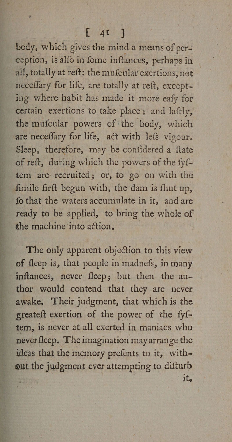 i i a eis ee Pee ee a ee en ge a ee ee A 2 ee 940s) 9 body, which gives the mind a means of per- ception, is alfo in fome inftances, perhaps in necefiary for life, are totally at reft, except- ing where habit has made it more eafy for certain exertions to take place; and laftly, the mufcular powers of the body, which Sleep, therefore, may be confidered a ftate - of ref{t, during which the powers of the fy{- tem are recruited; or, to go on with the fimile firft begun with, the dam is fhut up, fo that the waters accumulate in it, and are ready to be applied, to bring the whole of the machine ‘into action. | The only apparent objeCtion to this view of fleep is, that people in madnefs, in many inftances, never fleep; but then the au- thor would contend that they are never awake, Their judgment, that which is the greateft exertion of the power of the fyi- tem, is never at all exerted in maniacs who never fleep. The imagination may arrange the ideas that the memory prefents to it, with- ite