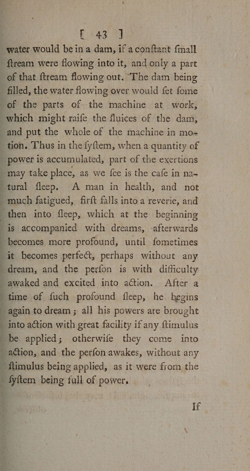 &amp; (4g 9 ‘water would be ina dam, if aconftant fmall fiream were flowing into it, and only a part of that ftream flowing out. ‘The dam being - filled, the water flowing over would fet fome of the parts of the machine at work, which might raife the fluices of the dam, - and put the whole of the machine in mo- tion. Thus in the fyftem, when a quantity of ‘power is accumulated, part of the exertions is accompanied with dreams, -afterwards becomes more profound, until fometimes  ¥ dream, and the perfon is with difficulty ; 7 ¢ 4 by ‘time of fuch profound fleep, he begins ‘ ftimulus being applied, as it were from the fyftem being full of power. if