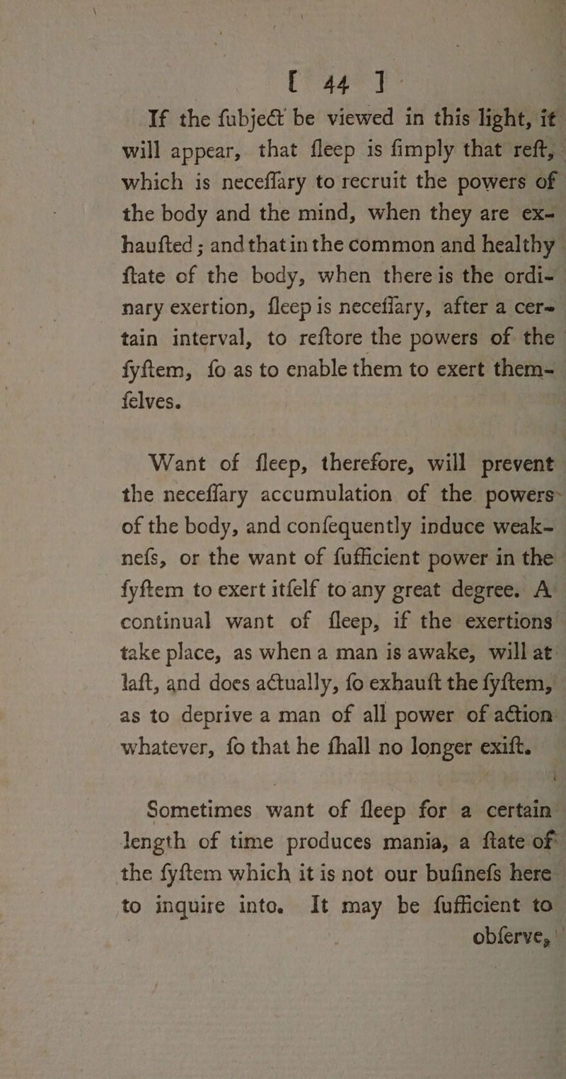 | reaeet: If the fubjeét be viewed in this light, it will appear, that fleep is fimply that reft, which is neceflary to recruit the powers of the body and the mind, when they are ex- haufted ; and that in the common and healthy ftate of the body, when there is the ordi- nary exertion, fleep is neceflary, after a cer= tain interval, to reftore the powers of the fyftem, fo as to enable them to exert them- felves. Want of fleep, therefore, will prevent the neceffary accumulation of the powers of the body, and confequently induce weak- nefs, or the want of fufficient power in the fyftem to exert itfelf to any great degree. A continual want of fleep, if the exertions take place, as when a man is awake, will at laft, and does actually, fo exhauft the fyftem, as to deprive a man of all power of action whatever, fo that he fhall no longer exift. Sometimes want of fleep for a certain length of time produces mania, a ftate of the fyftem which it is not our bufinefs here to inguire into. It may be fufficient to obferve, |