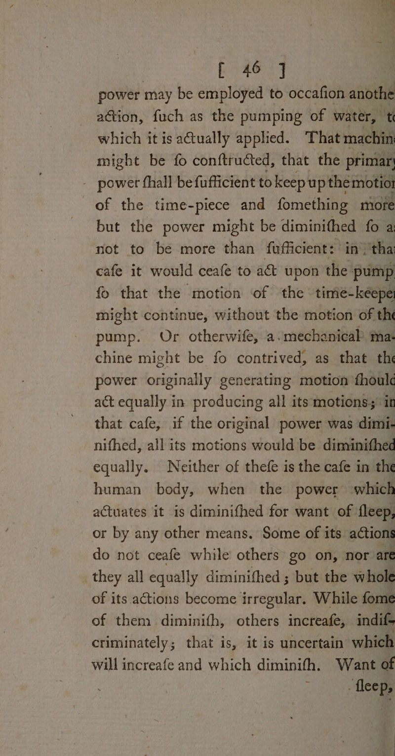 ak Ades (het power may be employed to occafion anothe action, fuch as the pumping of water, t which it is a@ually applied. That machin might be fo conftructed, that the primar. - power thall befufficient to keepup themotio of the time-piece and fomething more but the power might be diminithed fo a not to be more than fufficient: in'tha cafe it would ceafe to a&amp; upon the pump fo that the motion of the timie-kéepe might continue, without the motion of the pump. Or otherwife, a. mechanical’ ma: chine might be fo contrived, as that the power originally generating motion fhoul act equally in producing all its motions; it that cafe, if the original power was dimi- nifhed, all its motions would be diminithed equally. Neither of thefe is the cafe in the human body, when the power which actuates it is diminifhed for want of fleep, or by any other means. Some of its actions do not ceafe while others go on, nor are they all equally diminithed ; but the whole of its actions become irregular. While fome of them diminifh, others increafe, indif- criminately; that is, it is uncertain which will increafe and which diminith. Want of -fleep,