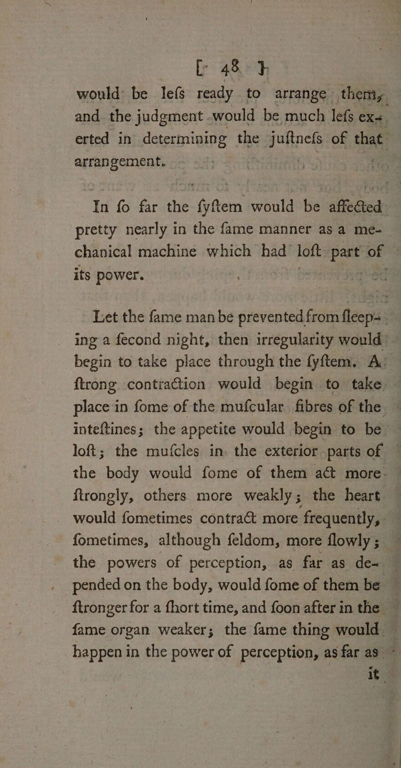 would be lefs ready to arrange them, and. the judgment .would be much lefs exe. erted in determining the attacks of that arrangement. | In fo far the fyftem would be affected pretty nearly in the fame manner asa me- chanical machine which had loft Ae of © its power. Let the fame man be prevented from fleep= ing 2 fecond night, then irregularity would’ — begin to take place through the fyftem, A: ftrong contra@tion would begin to take — place in fome of the mufcular fibres of the inteftines; the appetite would begin to be loft; the mufcles in: the exterior parts of — the body would fome of them ac more- ftrongly, others more weakly; the heart - would fometimes contraét more frequently, fometimes, although feldom, more flowly; the powers of perception, as far as de- pended on the body, would fome of them be ftronger for a fhort time, and foon after in the — fame organ weaker; the fame thing would — happen in the power of perception, as far as ~ it