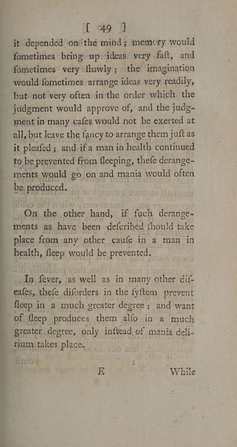 [49 ] it depended on‘the mind; memory would fometimes britg up:-ideas very faft, and fometimes very flowly; the imagination would fometimes arrange ideas very readily, but not very often in the order which the judgment would approve of, and the judg- ment in many cafes would not be exerted at all, but leave the fancy to arrange them juft as it pleafed; and. if a man in health continued to be prevented from fleeping, thefe derange- ments would go on and mania would bras be produced. -.On. the other hand, if fuch derange- ments as have been deferibed fhould take place from any other caufe in a man in health, fleep would be prevented. In. fever, as well as in many other dif- eafes, thefe diforders in the fyftem prevent fleep in a much greater degree ; and want of fleep produces them alfo in a much greater degree, only infiead of mania deli- rium takes Slice |