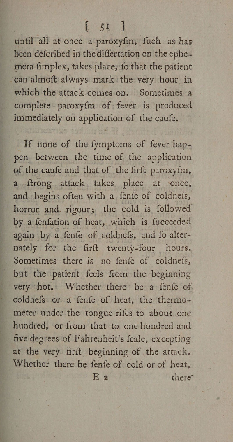 | ke, until all at once a paroxyf{m, fuch as has been defcribed in the differtation on the ephe- mera fimplex, takes place, fo that the patient ‘can almoft always mark the very hour in which the attack comes on. Sometimes a complete paroxy{m of: fever is produced immediately on application of the caufe. If none of the fymptoms of fever hap- pen between the time of the application of the caufe and that of the firft paroxy{m, a..ftrong attack, takes place at -once, and. begins often with a fenfe of coldnefs, horror and. rigour; the cold is. followed by a fenfation of heat, which is fucceeded again by a fenfe of coldnefs, and fo alter- nately for the firft twenty-four hours. Sometimes there is no fenfe of coldnefs, but the patient feels from the beginning very ‘hot. Whether there’ be a fenfe of, coldnefs or a fenfe of heat, the thermo- meter under the tongue rifes to about one hundred, or from that to one hundred and five degrees of Fahrenheit’s fcale, excepting at the very firft beginning of the attack. Whether there be fenfe of cold or of heat,