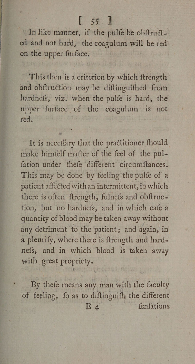 [ se. J ve like manner, if the pulfe be obftruat-° ed and not hard, the coagulum will be red on the upper furface. This then is a criterion by which ftrength and obftruction may be diftinguifhed from -hardnefs, viz. when the pulfe is hard, the upver ‘furface of the coagulum is not red. It is neceflary that the praCtitioner fhould make himfelf mafter of the feel of the pul- fation under thefe different circumftances. This may be done by feeling the pulfe of a patient affected with an intermittent, in which there is often ftrength, fulnefs and obftruc- tion, but no hardnefs, and in which cafe a quantity of blood may be taken away without any detriment to the patient; and again, in a pleurify, where there is {trength and hard- nefs, and in which blood is taken away with great propricty. By thefe means any man with the faculty of feeling, fo as to diftinguith the different