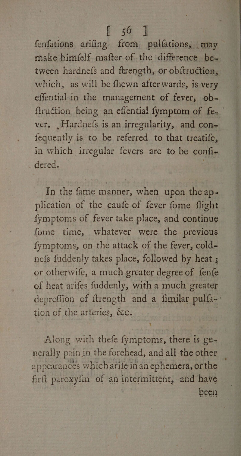 | Se Se fenfations arifing from pulfations, | may make himfelf mafter of the difference be- tween hardnefs and ftrength, or obftruion, which, as will be fhewn after wards, is very effential in the management of fever, ob- ftruction being an effential fymptom of fe. ver. »Hardneis is an irregularity, and con- fequently is to be referred to that treatife, in which irregular fevers are to be confi- _ dered. | In the fame manner, when upon theap- plication of the caufe of fever fome flight. fymptoms of fever take place, and continue fome time, whatever were the. previous fymptoms, on the attack of the fever, cold- nefs fuddenly takes place, followed by heat ; or otherwife, a much greater degree of fenfe of heat arifes {uddenly, with a much greater depreffion of ftrength and a fimuar pulfa-: tion of the arteries, &c. ) : ; Along with thefe fymptoms, there is ge- nerally pain in the forehead, and all the other 4 ppearances which arife inan ephemera, or the firft paroxylm of an intermittent, and have cen