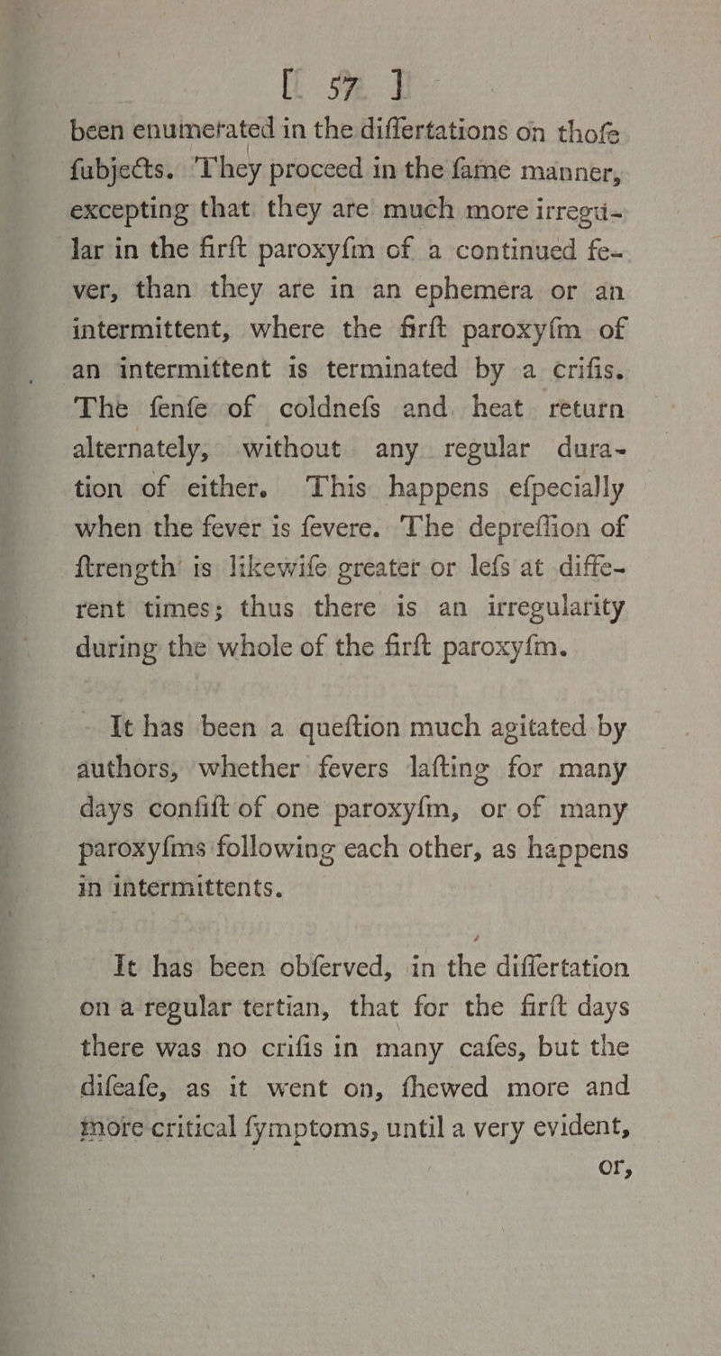 Ue. 4 been enumerated in the differtations on thofe fubjects. They proceed in the fame manner, excepting that they are much more irregi- lar in the firft paroxy{m of a continued fe- ver, than they are in an ephemera or an intermittent, where the firft paroxyfm of an intermittent is terminated by a crifis. The fenfe of coldnefs and. heat. return alternately, without any regular dura~ tion of either. This happens efpecially when the fever is fevere. The depreflion of ftrength’ is likewife greater or lefs at diffe- rent times; thus there is an irregularity during the whole of the firft paroxy{m. It has been a queftion much agitated by authors, whether fevers lafting for many days confift of one paroxyf{m, or of many paroxyfms following each other, as happens in intermittents. It has been obferved, in the differtation on a regular tertian, that for the firit days there was no crifis in many cafes, but the difeafe, as it went on, fhewed more and more critical fymptoms, until a very evident, or,