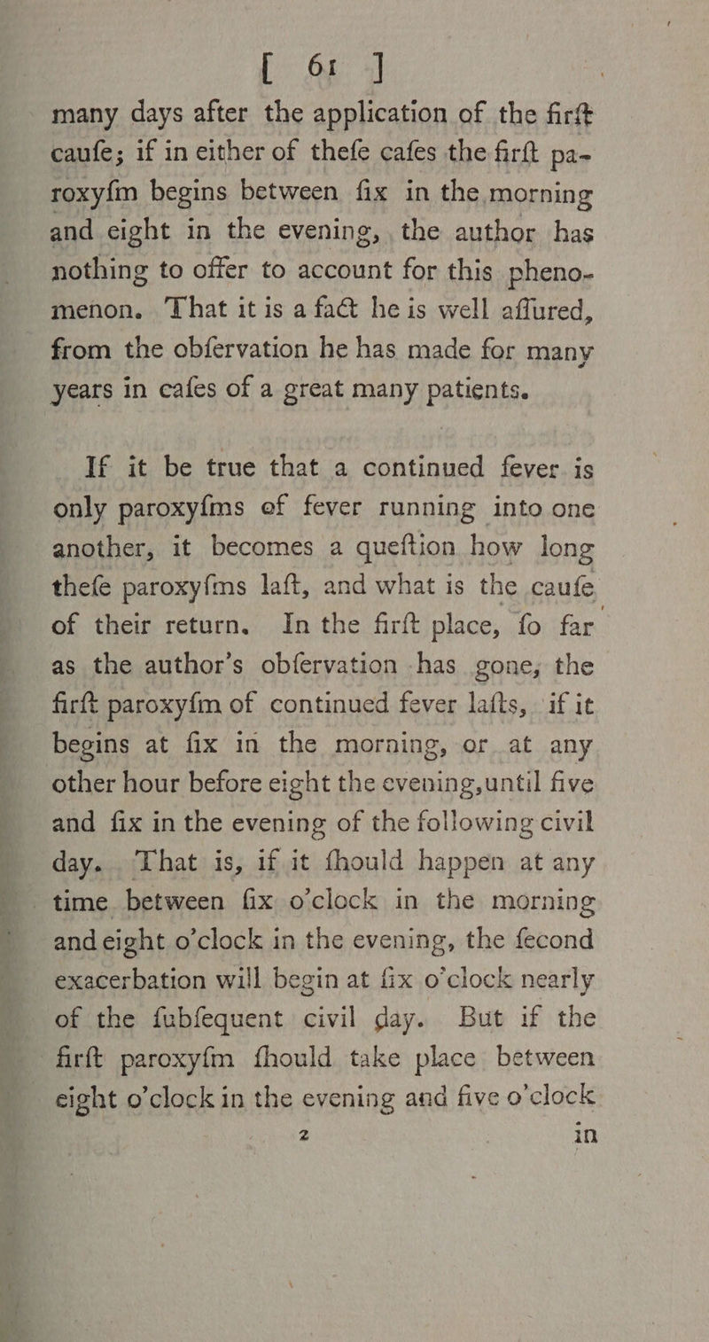 L &amp; 4 many days after the application of the firt caufe; if in either of thefe cafes the firft pa- roxyfm begins between fix in the morning and eight in the evening, the author has nothing to offer to account for this pheno- menon. That it is a fact he is well affured, from the obfervation he has made for many years in cafes of a great many patients. If it be true that a continued fever. is only paroxyfms ef fever running into one another, it becomes a queftion how long thefe paroxyfms laft, and what is the caufe of their return. In the firft place, fo far as the author’s obfervation has gone, the firft paroxyf{m of continued fever lafts, if it begins at fix in the morning, or at any other hour before eight the evening, until five and fix in the evening of the following civil day. That is, if it fhould happen at any time between fix o’clock in the morning and eight o'clock in the evening, the fecond exacerbation will begin at fix o’clock nearly of the fubfequent civil day. But if the firft paroxyfm fhould take place between eight o’clock in the evening and five o'clock 2 in