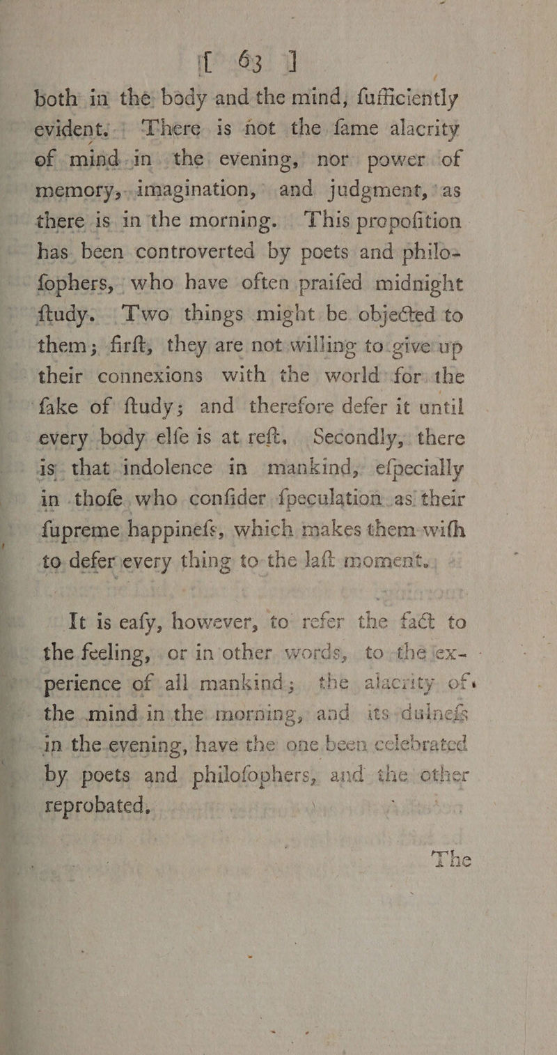 a3. 7 both in the: body and the mind, faficiénitly evident,.; ‘here is not the fame alacrity of mind. in. the: evening,’ nor power of memory,..imagination, and judgment, \as there is inthe morning. This propofition has. been controverted by poets and philo= fophers, who have often praifed midnight ftudy. Two things might be objected to them; firft, they are not willing to. give up their connexions with the world for the fake of ftudy; and therefore defer it until every. body elfe is at reft. Secondly, there is. that indolence in mankind, efpecially in -thofe. who confider {peculation as’ their » fupreme happinefe, which makes them-with to deferievery thing to-the laff moment. y It is eafy, however, to refer the fact to » the feeling, .or in other, words, to thé jex- perience ofall mankind; the alacrity. of »- the mind.in\the morning, aad its-duinefs ' in the.evening, have the one been eclebrated ) hy. poets and philofophers, and the other __ reprobated, .