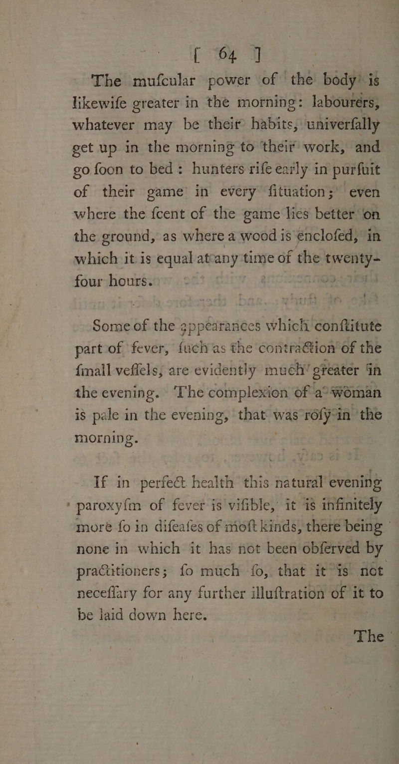 The mufcular power of the body? is likewife greater in the morning: labourers, whatever may be theit habits, univerfally get up in the morning to their work, and go foon to bed: hunters rife early in purfuit of their game’ in every fituation;’ even where the fcent of the game lies better on the ground, as where a wood is €nclofed, in which it is equal attany time of the hei four hours. 9 Some of the gppearances which conftitute part-of fever, {uch as the contra&amp;tion of the fall veflels; are evidently mueh’ greater in the evening. ‘The complexion of a woman is pale in the evening, that was ‘rofyoin the morning. If in’ perfect health this natural’ evening ‘ paroxyfm of fever is vifible, it i8 infinitely more fo in difeafes of moft kinds, there being © none in which it has not been obferved by practitioners; fo much fo, that itis not neceflary for any further illuftration of it to be laid down here. | Theg
