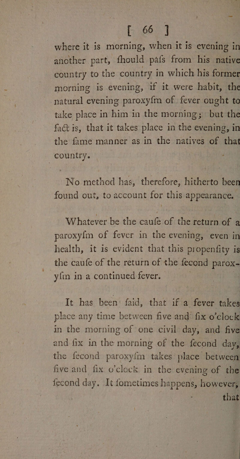 fe] where it is morning, when it is evening in another part, fhould pafs from his native country to the country in which his former morning is evening, if it were habit, the natural evening paroxy{m of fever ought to take place in him in the morning; but the factis, that it takes place in the evening, in the fame manner as in the natives of that country. No method has, therefore, hitherto been found out, to account for this appearance. Whatever be the caufé of the return of a paroxyf{m of fever in the evening, even in health, it is evident that this propenfity is the caufe of the return of the fecond parox- yfin in a continued fever. 3 It has been faid, that if a fever takes place any time between five and’ fix o’clock in the morning of one civil day, and five and fix in the morning of the fecond day, the fecond paroxyfm takes place between five and fix o’clock in the evening of the fecond day. It {ometimes happens, however, that
