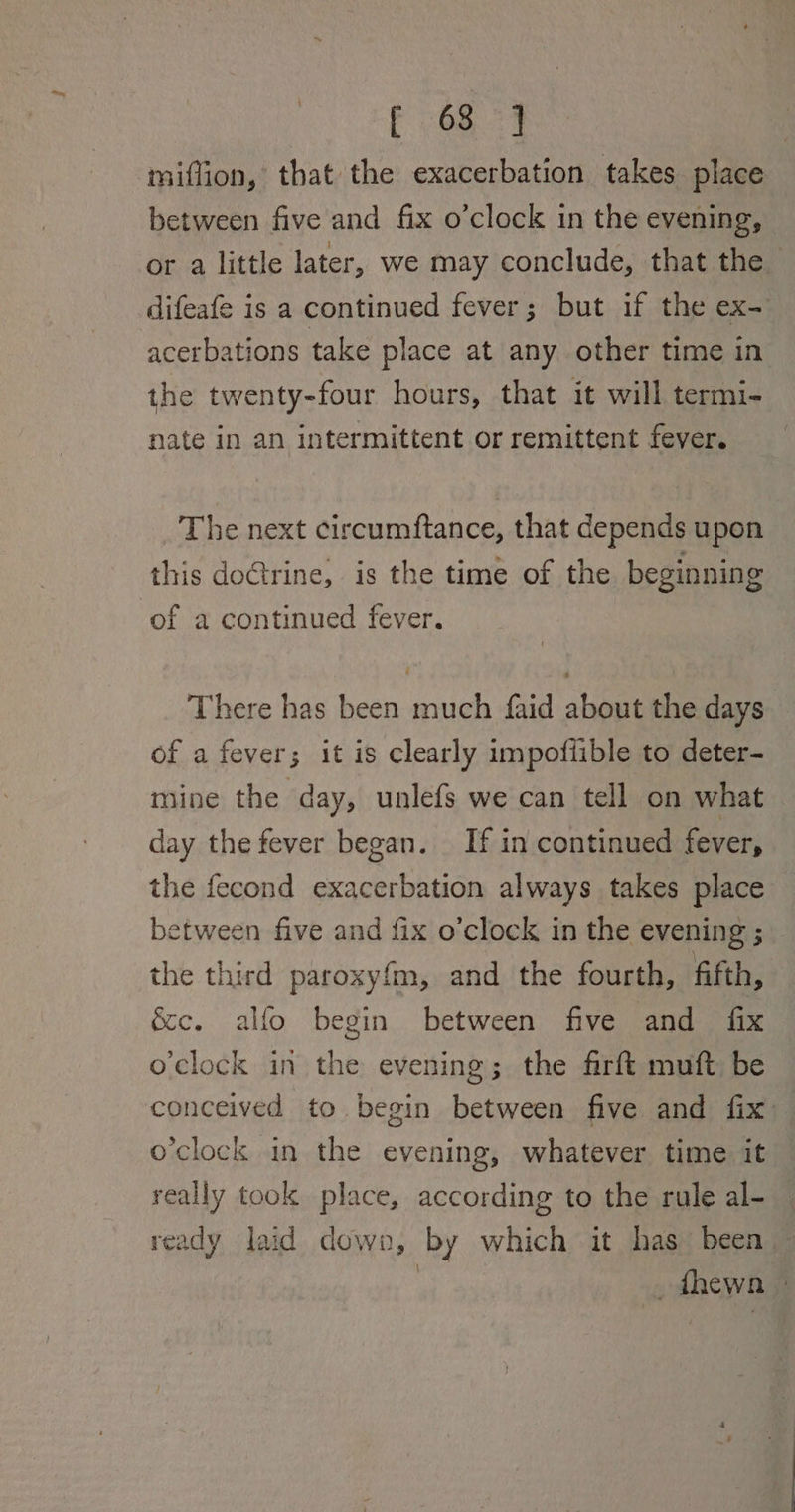 O87 miflion, that the exacerbation takes place between five and fix o’clock in the evening, or a little later, we may conclude, that the difeafe is a continued fever; but if the ex- acerbations take place at any other time in the twenty-four hours, that it will termi- nate in an intermittent or remittent fever. The next circumftance, that depends upon this doGrine, is the time of the beginning of a continued fever. There has been much faid about the days of a fever; it is clearly impoflible to deter- mine the day, unlefs we can tell on what day the fever began. If in continued fever, the fecond exacerbation always takes place between five and fix o’clock in the evening ; the third paroxy{m, and the fourth, fifth, &amp;e. alfo begin between five and fix o'clock in the evening; the firft muft be conceived to begin between five and fix: o'clock in the evening, whatever time it really took place, according to the rule al- — ready laid down, by which it has been — | _fhewn |