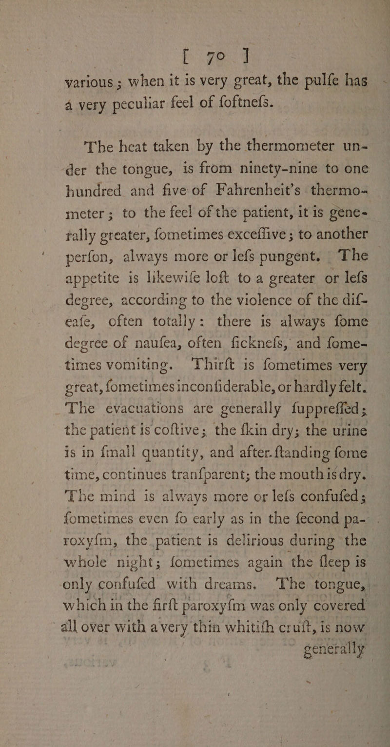 | Eye. 49 various ; when it is very great, the pulfe hag 4 very peculiar feel of foftneds. The heat taken by the thermometer un- der the tongue, is from ninety-nine to one hundred and five of Fahrenheit’s thermo- meter; to the feel of the patient, it is gene= tally greater, fometimes exceffive ; to another perfon, always more or lefs pungent. The appetite is likewife loft to a greater or lefs degree, according to the violence of the dif- eafe, often totally: there is always fome degree of naufea, often ficknefs, and fome- times vomiting. Thirft is fometimes very great, fometimes inconfiderable, or hardly felt. The evacuations are generally fuppreffed ; the patient is coftive; the fkin dry; the urine is in {mall quantity, and after. ftanding fome time, continues tranfparent; the mouthis dry. . The mind is always more or lefs confufed; fometimes even fo early as in the fecond pa- roxy{m, the patient is delirious during the whole night; fometimes again the fleep is only confufed with dreams. ‘The ton ngue,. which i in the firft paroxy{m was only covered “all over with avery thin whitith cruit, is now genet ally | ~