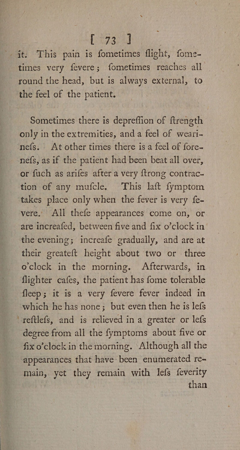 Fee don a times very fevere; fometimes reaches all round the head, but is always external, to the feel of the patient. Sometimes there is depreffion of ftrength only in the extremities, anda feel of weari- nefs. At other times there is a feel of fore- nefs, as if the patient had been beat all over, or fuch as arifes after a very {trong contrac- tion of any mufcle. This laft fymptom takes place only when the fever is very {e- vere.. All thefe appearances come on, or are increafed, between five and fix o’clock in the evening; increafe gradually, and are at their greateft height about two or three o'clock in the morning. Afterwards, in flighter cafes, the patient has fome tolerable fleep; it is a very fevere fever indeed in which he has none; but even then he is lefs reftlefs, and is relieved in a greater or lefs degree from all the fymptoms about five or fix o’clock in the morning. Although all the appearances that have-been enumerated re- main, yet they remain with lefs f{everity than