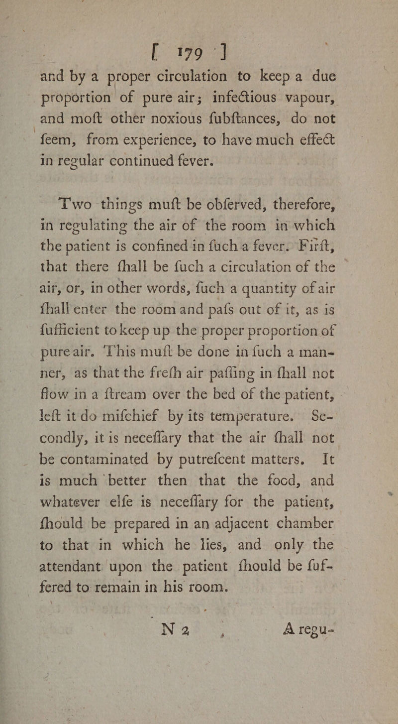 L199 33 and by a proper circulation to keep a due proportion of pure air; infectious vapour, and moft other noxious fubftances, do not feem, from experience, to have much effect in regular continued fever. Two things muft be obferved, therefore, in regulating the air of the room in which the patient is confined in fuch a fever. Firft, that there fhall be fuch a circulation of the air, or, in other words, fuch a quantity of air fhall enter the room and pats out of it, as is fufficient to keep up the proper proportion of pureair. ‘This mutt be done in fuch a man- ner, as that the frefh air pafiing in fhall not flow in a ftream over the bed of the patient, » left itdo mifchief by its temperature. Se- condly, it is neceffary that the air fhall not be contaminated by putrefcent matters. It is much better then that the focd, and whatever elfe is neceffary for the patient, fhould be prepared in an adjacent chamber to that in which he lies, and only the attendant upon the patient fhould be fuf- _ fered to remain in his room. NEE _ Aregu-
