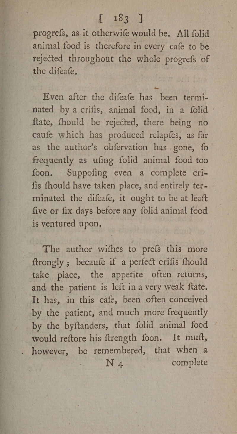 ie tects, progrefs, as.it otherwife would be. All folid animal food is therefore in every cafe to be rejected throughout the whole progrefs of the difeafe, Even after the difeafe has been termi- nated by a crifis, animal food, in a folid - ftate, fhould be rejected, there being no caufe which has produced relapfes, as far as the author’s obfervation has .gone, fo frequently as ufing folid animal food too foon. Suppofing even a complete cri- fis fhould have taken place, and entirely ter- minated the difeafe, it ought to be at leaft five or fix days before any folid animal food is ventured upon, | The author wifhes to prefs this more ftrongly ; becaufe if a perfect crifis fhould — take place, the appetite often returns, and the patient is left ina very weak ftate. It has, in this cafe, been often conceived by the patient, and much more frequently by the byftanders, that folid animal food © would reftore his ftrength foon. It mutt, . however, be rermembered, that when a