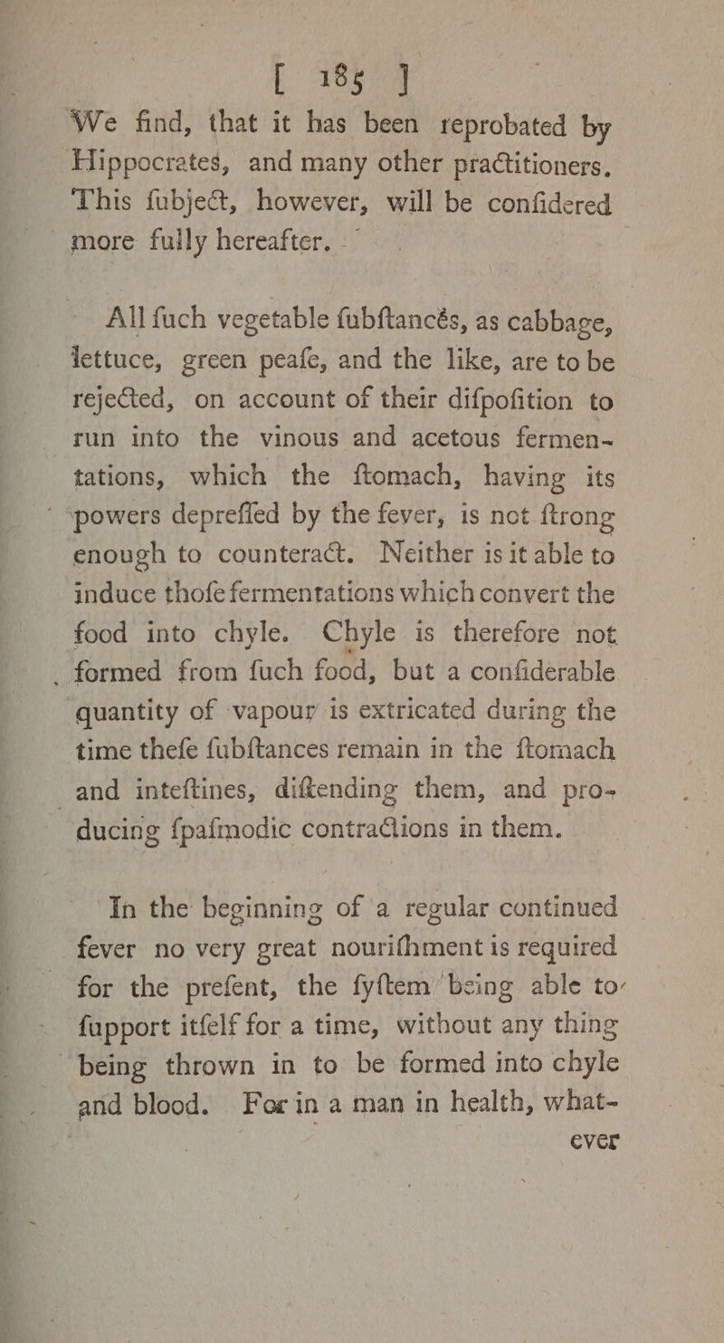 | eye We find, that it has been reprobated by Hippocrates, and many other practitioners. This fubject, however, will be confidered more fully hereafter. All fuch vegetable fubftancés, as cabbage, lettuce, green peafe, and the like, are to be rejeted, on account of their difpofition to run into the vinous and acetous fermen- tations, which the ftomach, having its  powers depreffed by the fever, is not ftrong enough to counteract. Neither is it able to induce thofe fermentations which convert the food into chyle. Chyle is therefore not _ formed from fuch food, but a confiderable quantity of vapour is extricated during the time thefe fubftances remain in the ftomach and inteftines, diftending them, and pro- ducing fpafmodic contractions in them. In the beginning of a regular continued fever no very great nourifhment is required for the prefent, the fyftem ‘being able to’ fupport itfelf for a time, without any thing being thrown in to be formed into chyle _ and blood. For in a man in health, what-