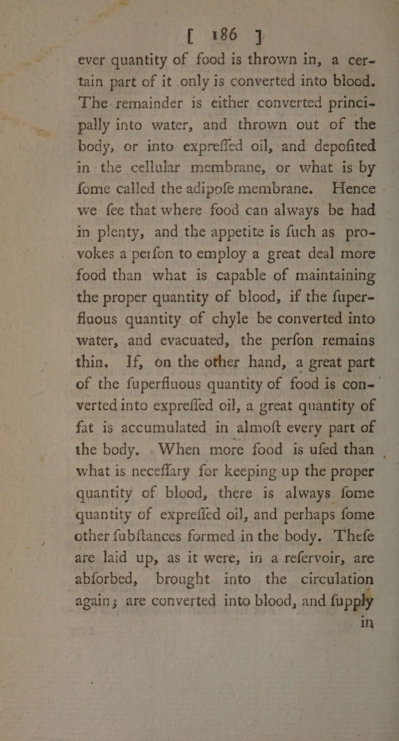 ever quantity of food is thrown in, a cer- tain part of it only is converted into blood. The remainder is either converted princi- pally into water, and thrown out of the body, or into expreffed oil, and depofited in the cellular membrane, or what is by fome called the adipofe membrane. Hence -— we fee that where food can always. be had in plenty, and the appetite is fuch as pro- _ vokes a perfon to employ a great deal more food than what is capable of maintaining the proper quantity of blood, if the fuper- fluous quantity. of chyle be converted into water, and evacuated, the perfon remains thin, If, on the other hand, a great part of the fuperfluous quantity of food is con- verted into exprefled oil, a great quantity of fat is accumulated in almoft every part of the body. . When more food is ufed than | what is neceflary for keeping up the proper _ quantity of blood, there is always fome quantity of exprefled oJ, and perhaps fome other fubftances formed in the body.’ Thefe are laid up, as it were, in a refervoir, are abforbed, brought into the circulation again; are converted into blood, and fupply In