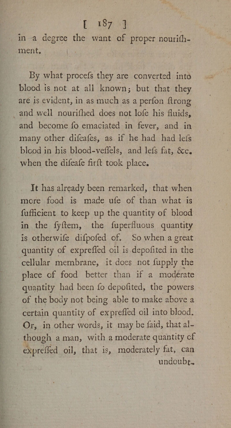 E. ey : ina degree the want of proper nourith- ment, o | | By what procefs they are converted into blood is not at all known; but that they are is evident, in as much as a perfon ftrong _and well nourifhed does not lofe his fluids, and become fo emaciated in fever, and in blcod in his blood-veffels, and lefs fat, &amp;c. when the difeafe firft took place. It has already been remarked, that when more food is made ufe of than what is fufficient to keep up the quantity of blood in the fyftem, the fuperfluous quantity is otherwife difpofed of. So when a great quantity of exprefled oil is depofited in the cellular membrane, it does not fupply the place of food better than if a moderate quantity had been fo depofited, the powers of the body not being able to make above a certain quantity of expreffed oil into blood. Or, in other words, it may be faid, that al- though aman, with a moderate quantity of exprefied oil, that is, moderately fat, can undoubt.. |