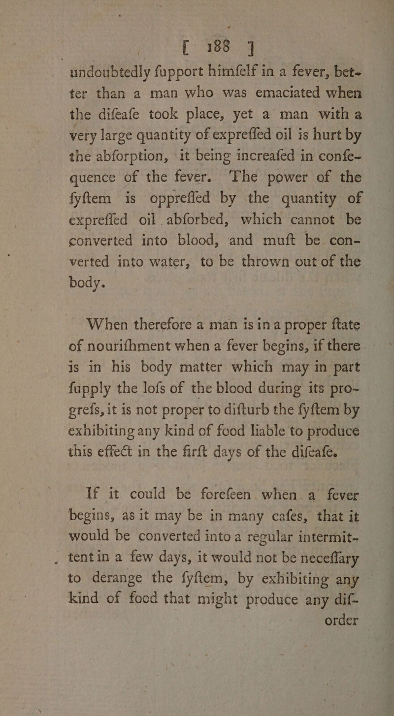 undoubtedly fupport himfelf in a fever, bet~ ter than a man who was emaciated when the difeafe took place, yet a man witha very large quantity of expreffed oil is hurt by the abforption, it being increafed in confe- quence of the fever. The power of the fyftem is opprefied by the quantity of expreffed oil abforbed, which cannot be converted into blood, and muft be. con- verted into water, to be thrown out of the body. | When therefore a man is ina proper ftate of nourifhment when a fever begins, if there _ is in his body matter which may in part fupply the lofs of the blood during its pro- grefs, it is not proper to difturb the fyftem by exhibiting any kind of food liable to produce this effect in the firft days of the difeafe. If it could be forefeen when. a fever begins, as it may be in many cafes, that it would be converted into a regular intermit- . tentin a few days, it would not be neceffary - to derange the fyftem, by exhibiting any kind of food that might produce any dif- order —