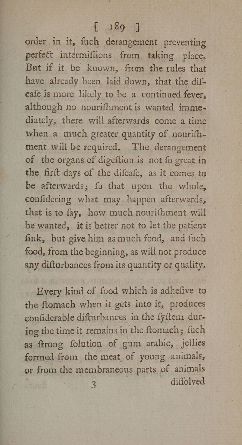 ff 489-4] order in it, fuch derangement preventing perfe&amp;t intermiflions from taking place. But if it be known, from the rules that have already been laid down, that the dif- eafe is more likely to be a continued fever, although no nourifhment is wanted imme- diately, there will afterwards come a time when a much greater quantity of nourith- ment will be required. The derangement of the organs of digeftion is not fo great in the firft days of the difeafe, as it comes to be afterwards; fo that upon the whole, confidering what may. happen afterwards, that is to fay, how much nourifhment will be wanted, it is better not to let the patient fink, but give him as much food, and fuch food, from the beginning, as will not produce any difturbances from its quantity or quality. Every kind of food which is adhefive to the ftomach when it gets into it, produces confiderable difturbances in the fyftem dur- ing the time it remains in the ftomach; fuch as ftrong folution of gum arabic, jellies formed from the meat, of young animals, or from the membraneous parts of animals “4s Say 33 diffolved
