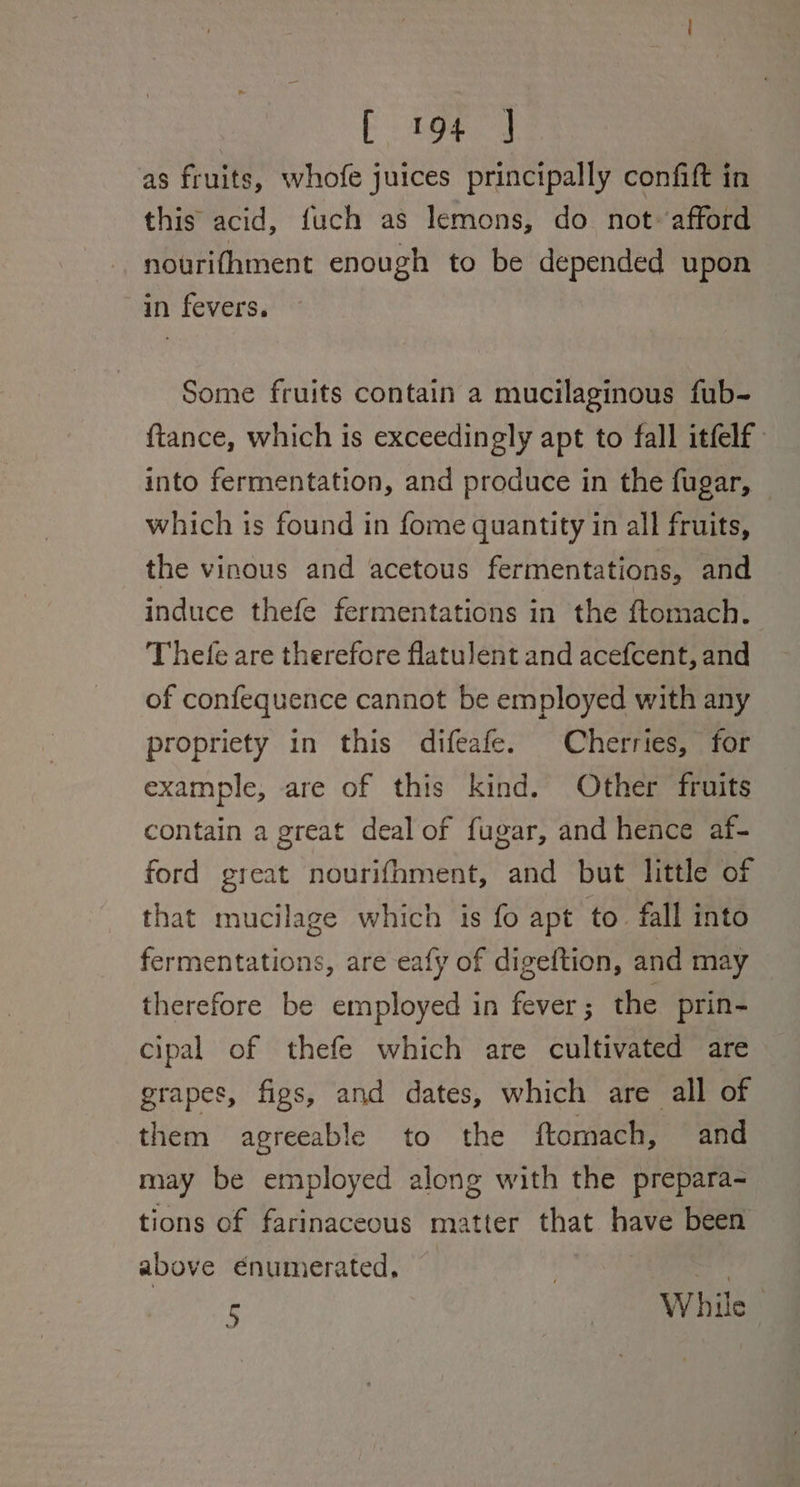 as fruits, whofe juices principally confift in this acid, fuch as lemons, do not afford nourifhment enough to be depended upon in fevers. Some fruits contain a mucilaginous fub- ftance, which is exceedingly apt to fall itfelf into fermentation, and produce in the fugar, which is found in fome quantity in all fruits, the vinous and acetous fermentations, and induce thefe fermentations in the ftomach. Thefe are therefore flatulent and acefcent, and of confequence cannot be employed with any propriety in this difeafe. Cherries, for example, are of this kind. Other fruits contain a great deal of fugar, and hence af- ford great nourifhment, and but little of that mucilage which is fo apt to fall into fermentations, are eafy of digeftion, and may therefore be employed in fever ; the prin- cipal of thefe which are cultivated are grapes, figs, and dates, which are all of them agreeable to the ftomach, and may be employed along with the prepara- tions of farinaceous matter that have been above enumerated, 5 , Wh as |