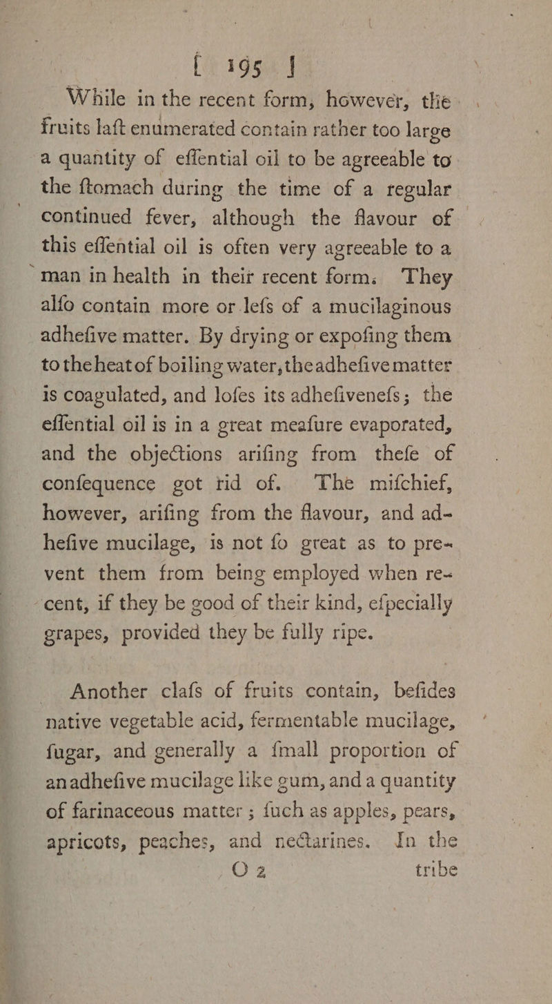 [195 J While in the recent form, however, the fruits laft enumerated contain rather too large a quantity of effential oil to be agreeable to the ftomach during the time of a regular continued fever, although the flavour of | this effential oil is often very agreeable to a “man in health in their recent form, They alfo contain more or lefs of a mucilaginous adhefive matter. By drying or expofing them to the heat of boiling water, theadhefive matter is coagulated, and lofes its adhefivenefs ; the effential oil is in a great meafure evaporated, and the objections arifing from thefe of confequence got rid of. The mifchief, however, arifing from the flavour, and ad- hefive mucilage, is not fo great as to pre-~ vent them from being employed when re- ‘cent, if they be good of their kind, efpecially grapes, provided they be fully ripe. Another clafs of fruits contain, befides native vegetable acid, fermentable mucilage, fugar, and generally a {mall proportion of anadhefive mucilage like gum, anda quantity of farinaceous matter ; {uch as apples, pears, apricots, peaches, and nectarines. In the Clik @ ee) tribe
