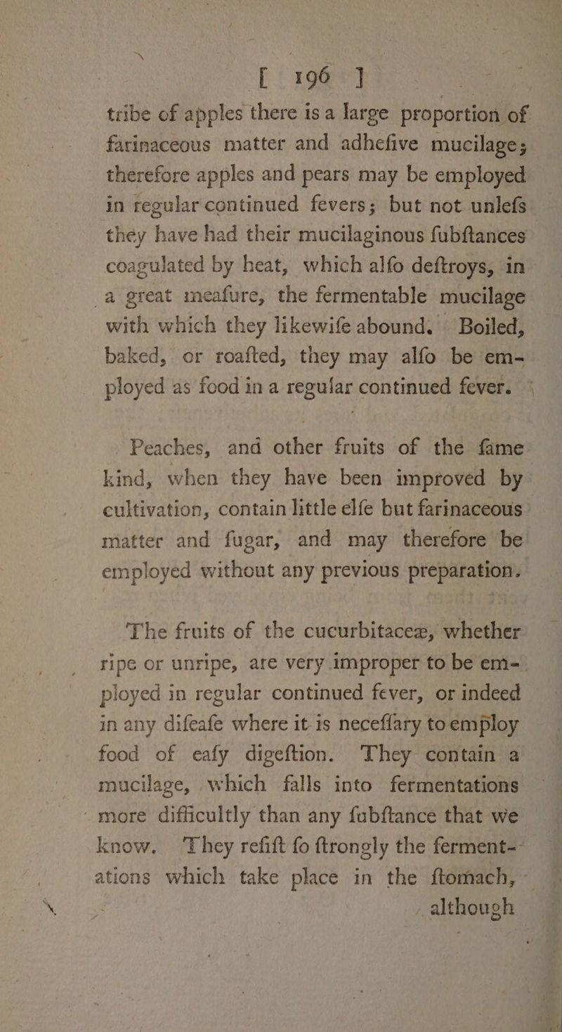 tie tribe of apples there is a large proportion of farinaceous matter and adhefive mucilage; therefore apples and pears may be employed in regular continued fevers; but not unlefs they have had their mucilaginous fubftances coagulated by heat, which alfo deftroys, in a great meafure, the fermentable mucilage with which they likewife abound. — Boiled, baked, or roafted, they may alfo be em- ployed as food in a regufar continued fever. Peaches, and other fruits of the fame kind, when they have been improved by re matter and fugar, and may therefore be employed without any previous preparation. The fruits of the cucurbitacez, whether ployed in regular continued fever, or indeed in any difeafe where it 1s neceffary toemploy food of eafy digeftion. They contain a mucilage, which falls into fermentations -more difficultly than any fubftance that we