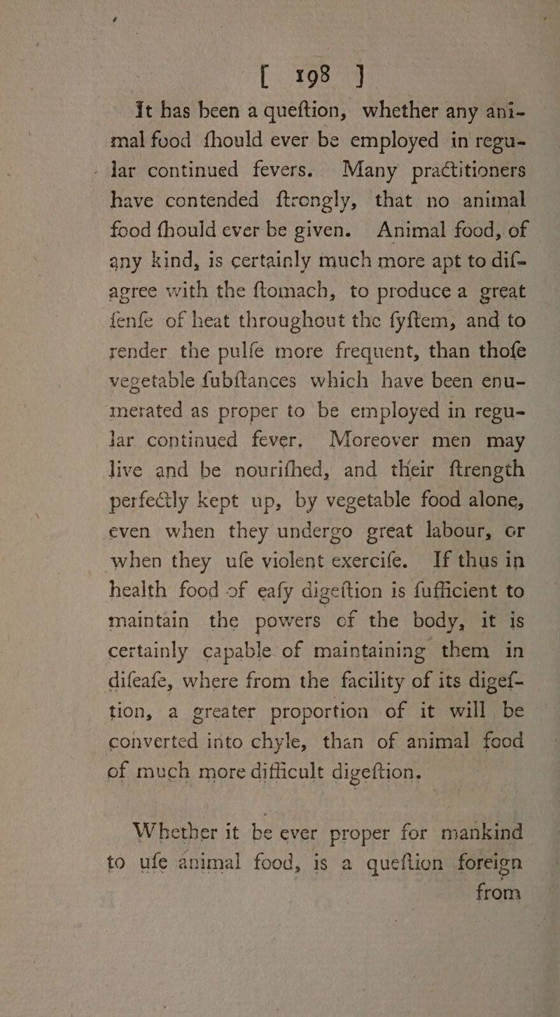it has been a queftion, whether any ani- mal food fhould ever be employed in regu- - lar continued fevers. Many practitioners have contended ftrongly, that no animal food fhould ever be given. Animal food, of any kind, is certainly much more apt to dif- agree with the ftomach, to preducea great fenfe of heat throughout the fyftem, and to render the pulfe more frequent, than thofe vegetable fubftances which have been enu- merated as proper to be employed in regu- lar continued fever, Moreover men may live and be nourifhed, and their ftrength perfectly kept up, by vegetable food alone, even when they undergo great labour, or when they ufe violent exercife. If thus in health food of eafy digeition is fufficient to maintain the powers of the body, it is certainly capable of maintaining them in difeafe, where from the facility of its digef- tion, a greater proportion of it will be converted into chyle, than of animal food of much more difficult digeftion, Whether it be ever proper for mankind to ufe animal food, is a queftion foreign from