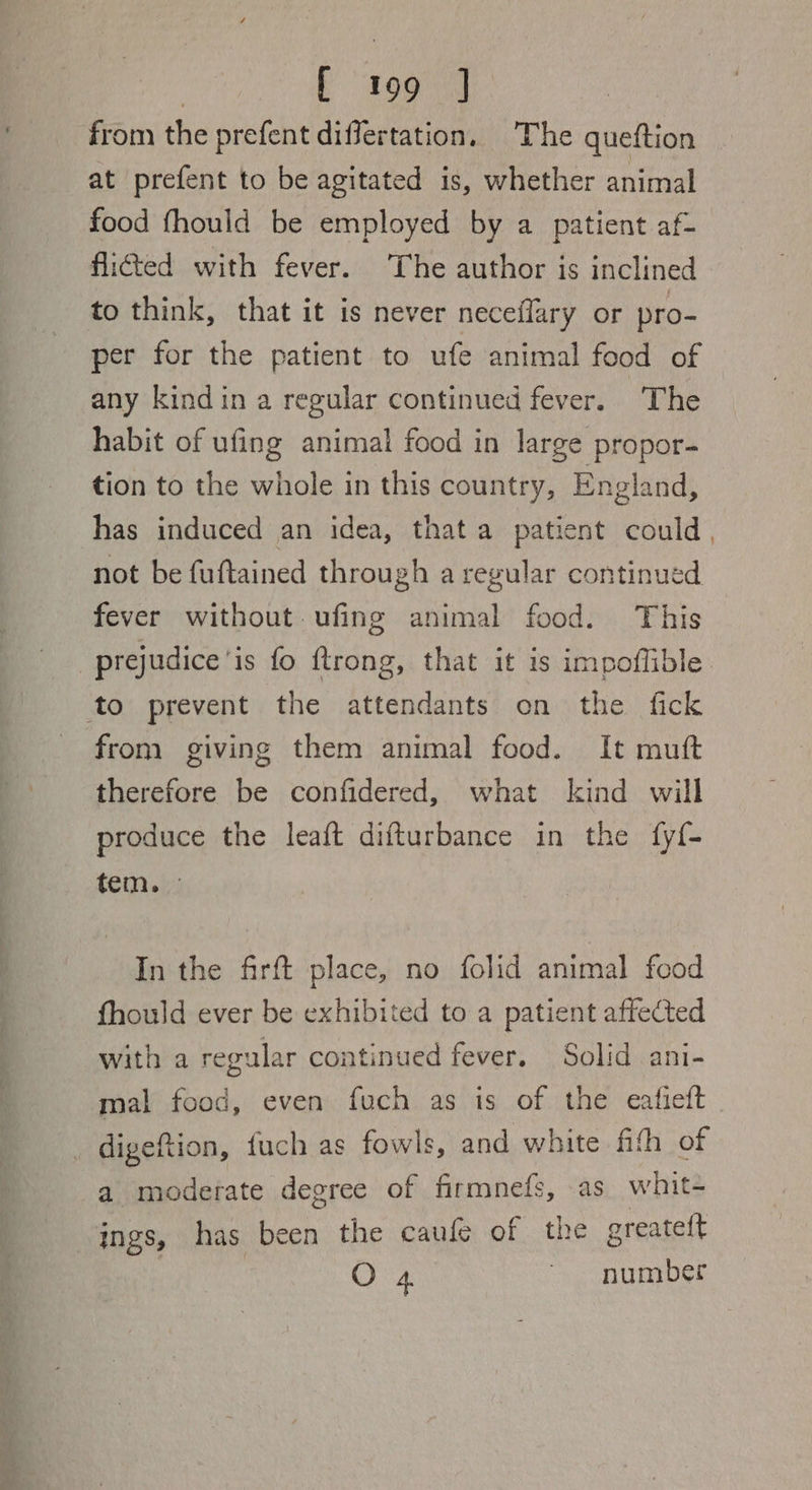 from the prefent differtation, The queftion at prefent to be agitated is, whether animal food fhould be employed by a patient af- flicted with fever. The author is inclined to think, that it is never neceflary or pro- per for the patient to ufe animal food of any kindin a regular continued fever. The habit of ufing animal food in large propor- tion to the whole in this country, England, has induced an idea, that a patient could not be fuftained through a regular continued fever without ufing animal food. This prejudice'is fo ftrong, that it is impoffible to prevent the attendants on the fick from giving them animal food. It muft therefore be confidered, what kind will produce the leaft difturbance in the fy{- tem.» In the frft place, no folid animal food fhould ever be exhibited to a patient affected with a regular continued fever. Solid ani- mal food, even fuch as is of the eafieft . digeftion, fuch as fowls, and white fith of a moderate degree of firmnefs, as whit- ings, has been the caufe of the greateft O 4 ~ number