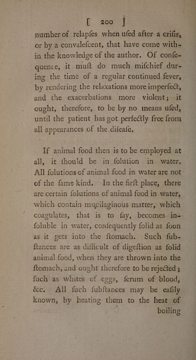 number of relapfes when ufed after a crifis, or by a convalefcent, that have come with- in the knowledge of the author. Of confe- quence, it muft do much mifchief dur- ing the time of a regular continued fever, by rendering the relaxations more imperfect, and the exacerbations more violent; it ought, therefore, to be by no means ufed, until the patient has got perfectly free from all appearances of the difeate, If animal food then is to be employed at all, it fhould be in folution in ‘water. All folutions of animal food in water are not: of the fame kind. In the firft place, there are certain folutions of animal food in water, which contain mucilaginous matter, which coagtlates, that is to fay, becomes. in-- foluble in water, confequently folid as foon as it gets into the ftomach. Such fub- ftances are as difficult of digeftion as folid animal food, when they are thrown into the ftemach, and ought therefore to be rejected s fuch as whites of eggs, ferum of blood, &amp;c. All fuch fubftances may ‘be eafily known, by heating them to the heat of boiling