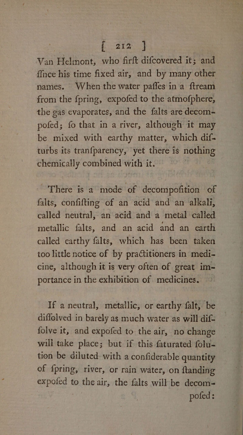 2 ae ee Van Helmont, who firft difcovered it; and {face his time fixed air, and by many other names. When the water paffes ina ftream from the fpring, expofed to the atmofphere, the gas evaporates, and the falts are decom- pofed; fo that in a river, although it may be mixed with earthy matter, which dif- turbs its tranfparency, yet there is nothing chemically combined with it. There is a mode of decompofition of falts, confifting of an acid and an alkali, called neutral, an acid and a metal called metallic falts, and an acid and an earth called earthy falts, which has been taken too little notice of by practitioners in medi- cine, although it is very often of great im- portance in the exhibition of medicines. If a neutral, metallic, or earthy falt, be diffolved in barely as much water as will dif- folve it, and expofed to the air, no change will take place; but if this faturated folu- tion be diluted: with a confiderable quantity of fpring, river, or rain water, on ftanding expofed to the air, the falts will be decom- pofed: