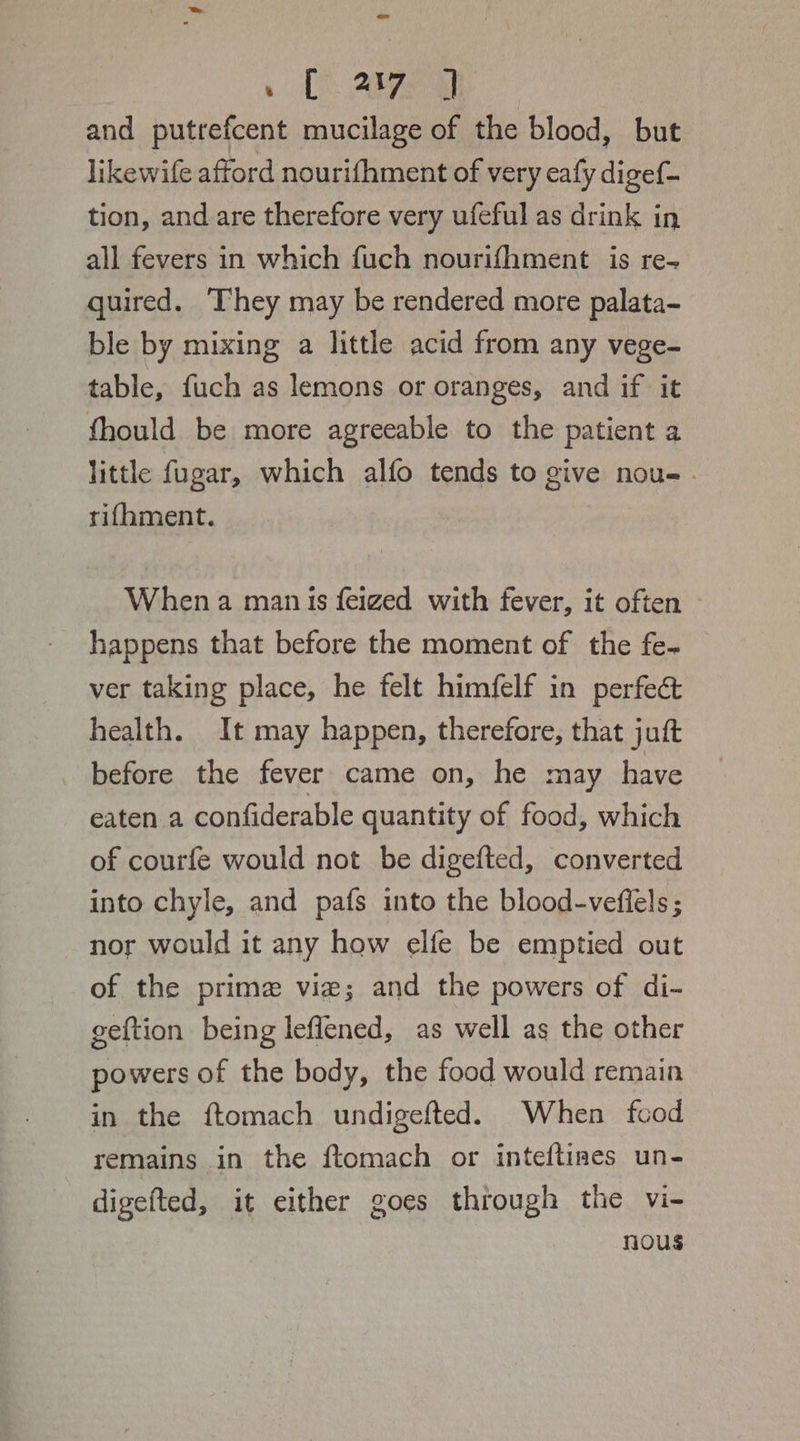 Tt Ae ; and putrefcent mucilage of the blood, but likewife afford nourifhment of very eafy digef- tion, and are therefore very ufeful as drink in all fevers in which fuch nourifhment is re- quired. They may be rendered more palata- ble by mixing a little acid from any vege- table, fuch as lemons or oranges, and if it fhould be more agreeable to the patient a little fugar, which alfo tends to give nou-. rifhment. When a man is feizged with fever, it often — happens that before the moment of the fe- ver taking place, he felt himfelf in perfect health. It may happen, therefore, that juft before the fever came on, he may have eaten a confiderable quantity of food, which of courfe would not be digefted, converted into chyle, and pafs into the blood-vefiels ; nor would it any how elfe be emptied out of the prime vie; and the powers of di- geftion being leflened, as well as the other powers of the body, the food would remain in the ftomach undigefted. When fcod remains in the ftomach or inteftines un- digefted, it either goes through the vi- nous