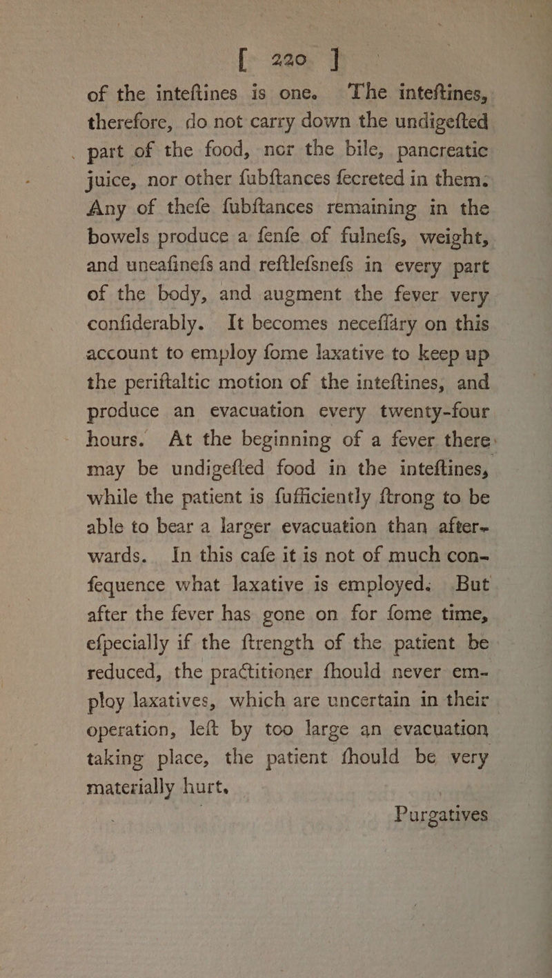 of the inteftines is one. The inteftines, therefore, do not carry down the undigefted . part of the food, nor the bile, pancreatic juice, nor other fubftances fecreted in them: Any of thefe fubftances remaining in the bowels produce a fenfe of fulnefs, weight, and uneafinefs and reftlefsnefs in every part of the body, and augment the fever very confiderably. It becomes neceffary on this account to employ fome laxative to keep up the periftaltic motion of the inteftines, and produce an evacuation every twenty-four hours. At the beginning of a fever there: may be undigefted food in the inteftines, while the patient is fufficiently ftrong to be able to bear a larger evacuation than after~ wards. In this cafe it is not of much con- fequence what laxative is employed; But after the fever has gone on for fome time, efpecially if the ftrength of the patient be reduced, the practitioner fhould never em- ploy laxatives, which are uncertain in their operation, left by too large an evacuation taking place, the patient fhould be very materially hurt. : | Purgatives