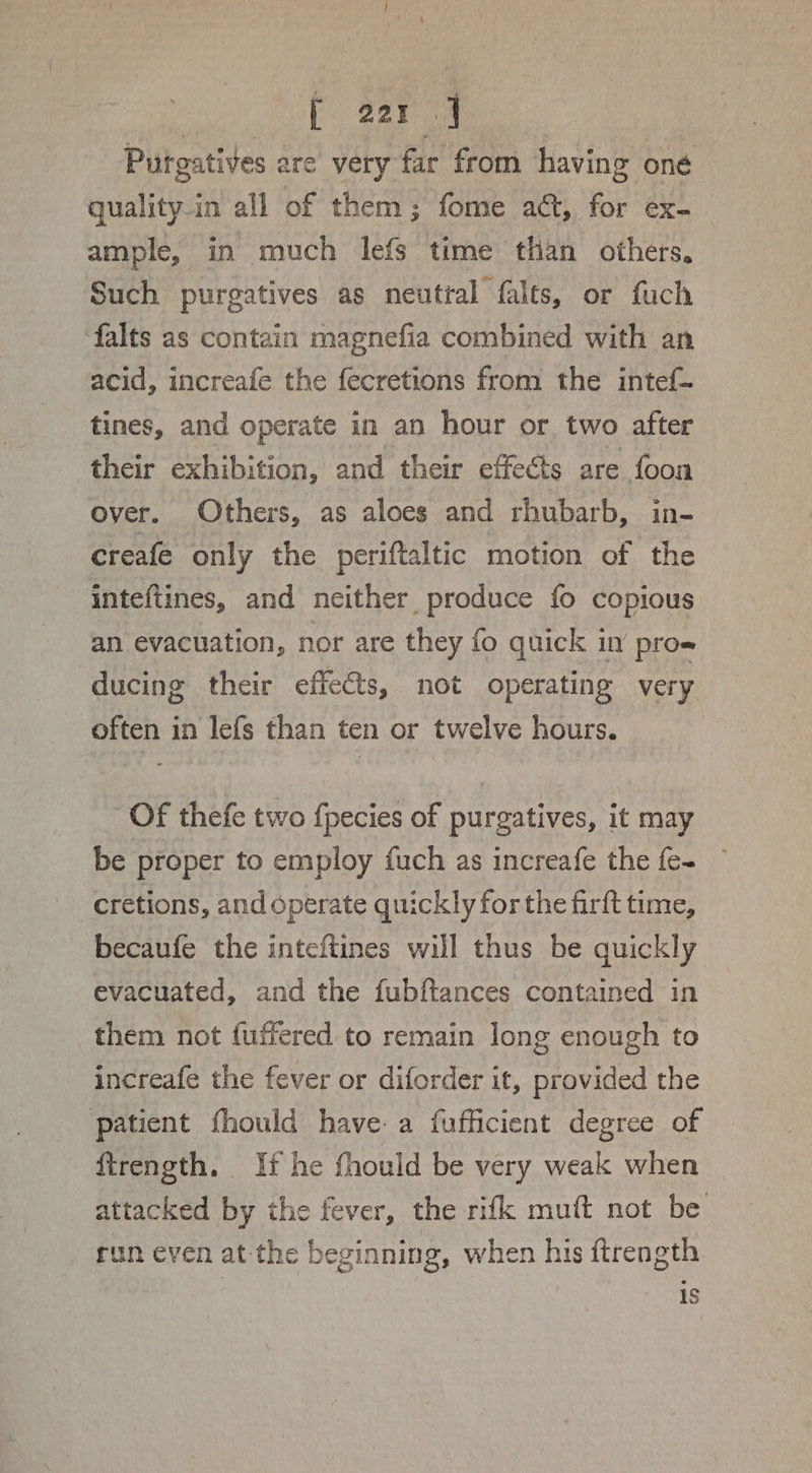 Putgatives are very far from having oné quality-in all of them; fome a, for ex- ample, in much lefs time than others. Such purgatives as neutral falts, or fuch falts as contain magnefia combined with an acid, increafe the fecretions from the intef— tines, and operate in an hour or, two after their exhibition, and their effects are foon over. Others, as aloes and rhubarb, in- creafe only the periftaltic motion of the inteftines, and neither produce fo copious an evacuation, nor are they fo quick in pros ducing their effets, not operating very often in lefs than ten or twelve hours. Of thefe two f{pecies of purgatives, it may be proper to employ fuch as increafe the {e- cretions, and operate quickly for the firft time, becaufe the inteftines will thus be quickly evacuated, and the fubftances contained in them not {uffered to remain long enough to increafe the fever or diforder it, provided the patient fhould have: a fufficient degree of ftrength. If he fhould be very weak when attacked by the fever, the rifk muft not be run even at the beginning, when his ftrength is