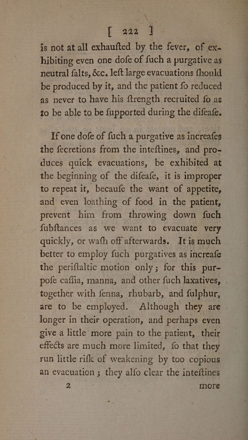 Ase {[ 222 4 is not at all exhaufted by the fever, of ex. hibiting even one dofe of fuch a purgative as neutral falts, &amp;c. left large evacuations fhould be produced by it, and the patient fo reduced as never to have his ftrength recruited fo as to be able to be fupported during the difeafe. If one dofe of fuch a purgative as increafes the fecretions from the inteftines, and pro- duces quick evacuations, be exhibited at the beginning of the difeafe, it is improper to repeat it, becaufe the want of appetite, and even loathing of food in the patient, prevent him from throwing down fuch fubftances as we want to evacuate very quickly, or wath off afterwards. Itis much — better to employ fuch purgatives as increafe the periftaltic motion only; for this pur- pofe caflia, manna, and other fuch laxatives, | together with fenna, rhubarb, and fulphur, are to be employed. Although they are longer in their operation, and perhaps even give a little more pain to the patient, their effects are much more limited, fo that they _ run little rifk of weakening by too copious an evacuation ; they alfo clear the inteftines Nat Ne | more