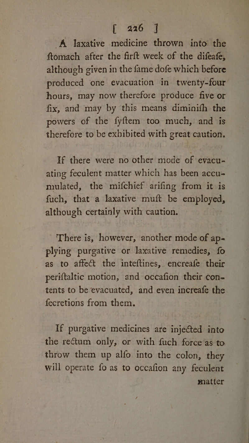 A laxative medicine thrown into’ the ftomach after the firft week of the difeafe, although given in the fame dofe which before produced one evacuation in twenty-four hours, may now therefore produce five or fix, and may by this means diminifh the powers of the fyftem too much, and is therefore to be exhibited with great caution. If there were no other mode of evacu- ating feculent matter which has been accu- mulated, the mifchief arifing from it is fuch, that a laxative muft be employed, although certainly with caution. There is, however, another mode of ap- plying purgative or laxative remedies, fo as to affect the inteftines, encreafe their periftaltic motion, and occafion their con- tents to be evacuated, and even increafe the fecretions from them. If purgative medicines are injected into the rectum only, or with fuch force as to throw them up alfo into the colon, they will operate fo as to occafion any feculent matter
